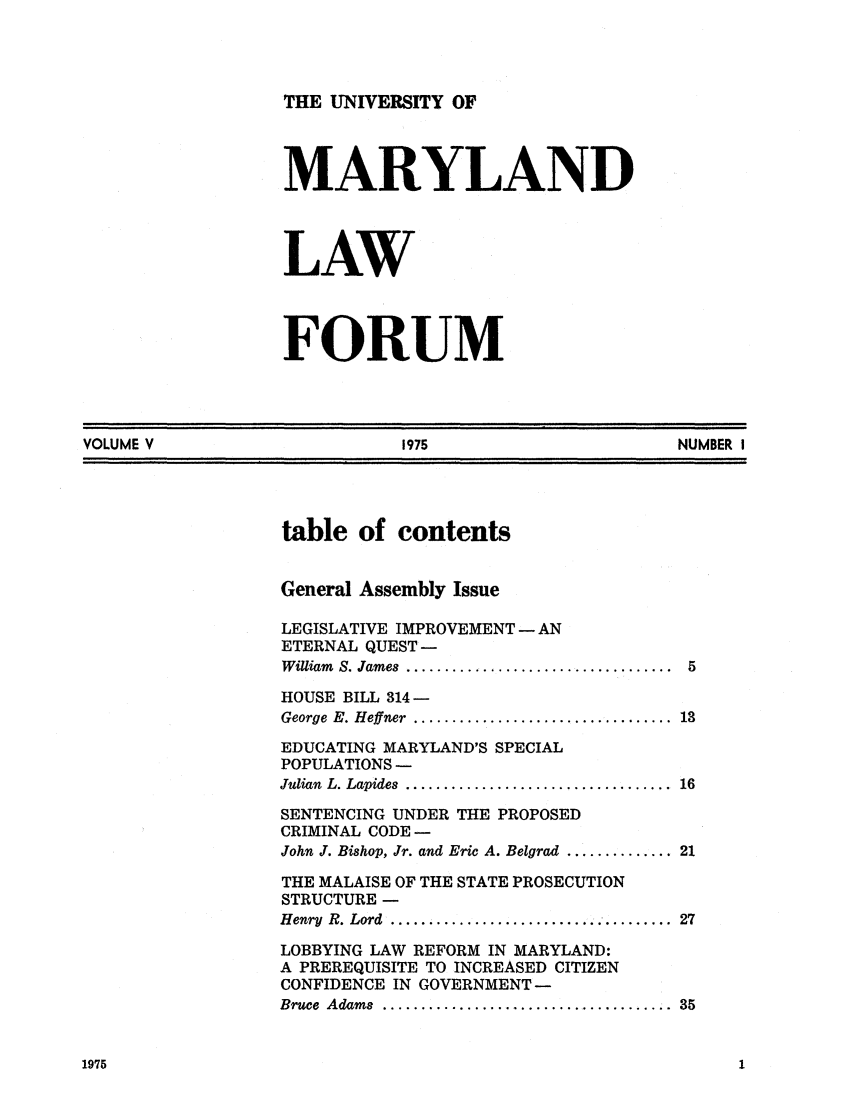 handle is hein.journals/marylf5 and id is 1 raw text is: THE UNIVERSITY OFMARYLANDLAWFORUMVOLUME V                               1975                              NUMBER Itable of contentsGeneral Assembly IssueLEGISLATIVE IMPROVEMENT- ANETERNAL QUEST-W illiam  S. James  ...................................  5HOUSE BILL 314-George  E. Heffner  ..................................  13EDUCATING MARYLAND'S SPECIALPOPULATIONS -Julian  L. Lapides  ...................................  16SENTENCING UNDER THE PROPOSEDCRIMINAL CODE -John J. Bishop, Jr. and Eric A. Belgrad .............. 21THE MALAISE OF THE STATE PROSECUTIONSTRUCTURE -Henry  R. Lord   ....................................  27LOBBYING LAW REFORM IN MARYLAND:A PREREQUISITE TO INCREASED CITIZENCONFIDENCE IN GOVERNMENT-Bruce  Adams  ....................................... 351975