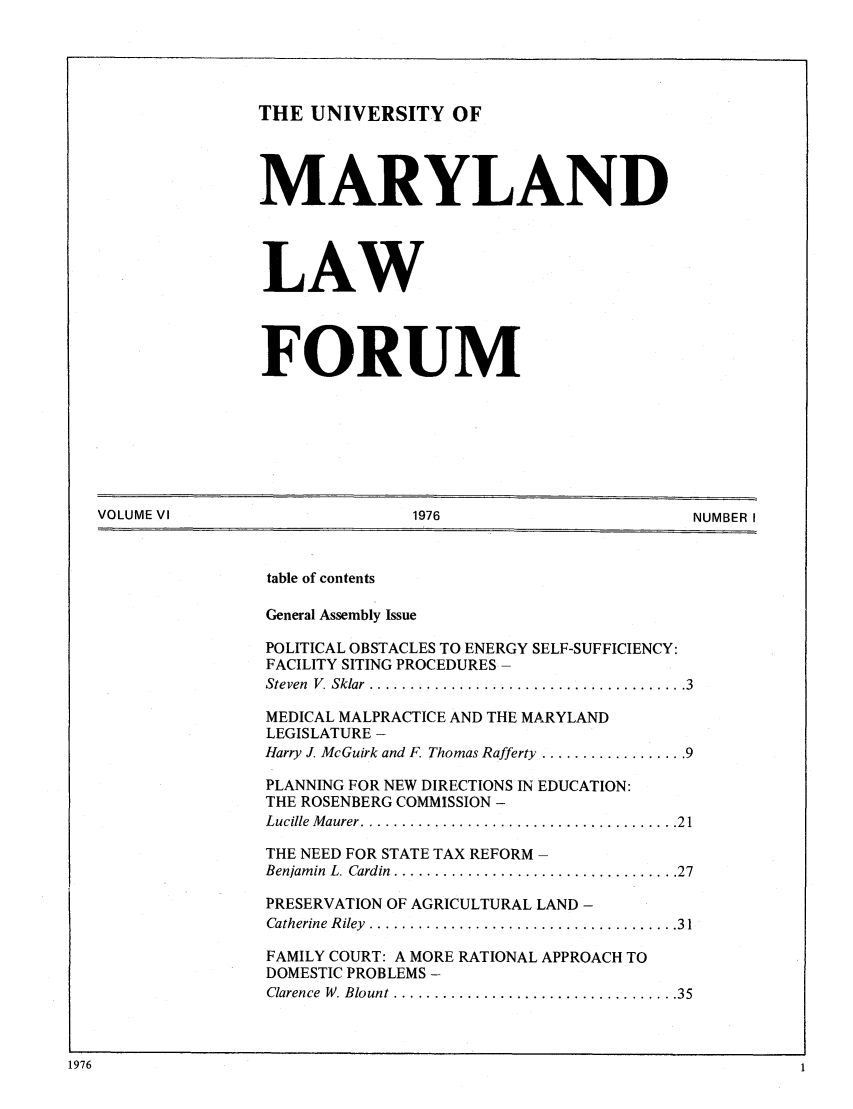 handle is hein.journals/marylf6 and id is 1 raw text is: THE UNIVERSITY OFMARYLANDLAWFORUMVOLUME VI                          1976                            NUMBER Itable of contentsGeneral Assembly IssuePOLITICAL OBSTACLES TO ENERGY SELF-SUFFICIENCY:FACILITY SITING PROCEDURESSteven  V. Sklar  ....................................... 3MEDICAL MALPRACTICE AND THE MARYLANDLEGISLATURE -Harry J. McGuirk and F. Thomas Rafferty .................. 9PLANNING FOR NEW DIRECTIONS IN EDUCATION:THE ROSENBERG COMMISSION -Lucille  M aurer ....................................... 21THE NEED FOR STATE TAX REFORMBenjam in  L. Cardin  ................................... 27PRESERVATION OF AGRICULTURAL LAND -Catherine  R iley  ...................................... 31FAMILY COURT: A MORE RATIONAL APPROACH TODOMESTIC PROBLEMS -Clarence  W. Blount  ................................... 351976
