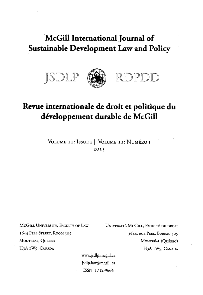 handle is hein.journals/mcgijosd11 and id is 1 raw text is:        McGill International Journal of  Sustainable Development Law and Policy       JSDLP                  RDPDDRevue internationale de droit et politique du      developpement durable de McGill        VOLUME I I: ISSUE I I VOLUME i i: NUME'RO I                       2015MCGILL UNIVisRIY, FACULTY OF LAW3644 PEEL STREET, ROOM 305MONTREAL, QUEBECH3A IW9, CANADAUNIVERSITI MCGILL, FACULT1 DE DROIT        3644, RUE PEEL, BUREAU 305            MONTRAAL (QUABEC)            H3A iW9, CANADAwww.jsdlp.mcgill.cajsdlp.law@mcgill.caISSN: 1712-9664