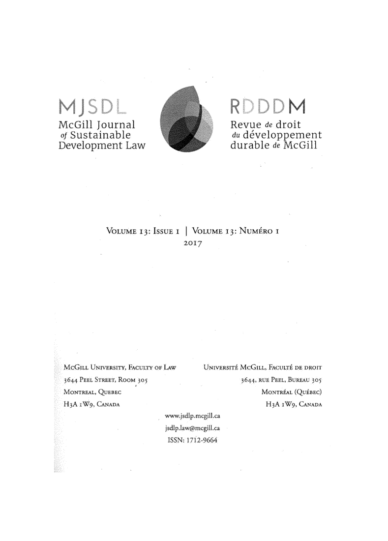 handle is hein.journals/mcgijosd13 and id is 1 raw text is: McGill   Journalof SustainableDevelopment LawRevue   de droitdu developpementdurable   de McGillVOLUME  l3: ISSUE I I VOLUME 13 NUMJIRO I                  2017McGILL UNIVERslTY, FACULTY OF LAW3644 PEEL STREET, ROOM 30 5MONTREAL, QUEBECH5A xW9, CANADAUNIVERSIT MCGILL, ACULTP DE DROTT         3644, RUE PEEL, BUREAU 305              MONTR#AL (QUiBEC)              H3A jW9, CANADAwwisjsd1p mcgi1.caIsdip -aw@r2cg11.caISSN: 172-9664