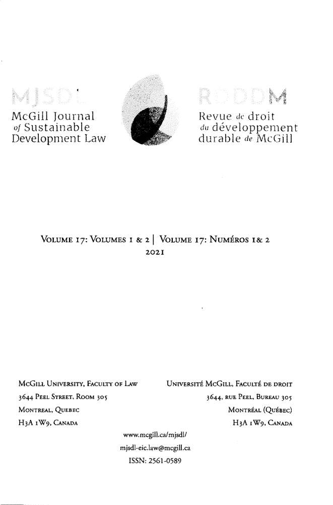 handle is hein.journals/mcgijosd17 and id is 1 raw text is: McGill Journalof SustainableDevelopment Lawdurable fie Mc(3illVOLUME 17: VOLUMES I & 21 VOLUME 17: NUMHROS I& 2Z021McGILL UNIVERSITY, FACULTY OF LAW3644 PEEL STREET, RooM 305MONTREAL, QUEBECH3A 1W9, CANADAwvww, mcgill.ca/m jsdl/mjsdl-eic.IaW@rncgill.caISSN: 2561-0589UNWERSITE MCGILL, FACULTE DE DROIT3644, RUE PEEL, BUREAU 305MONTREAL (QU'BEC)H3A iW9, CANADA