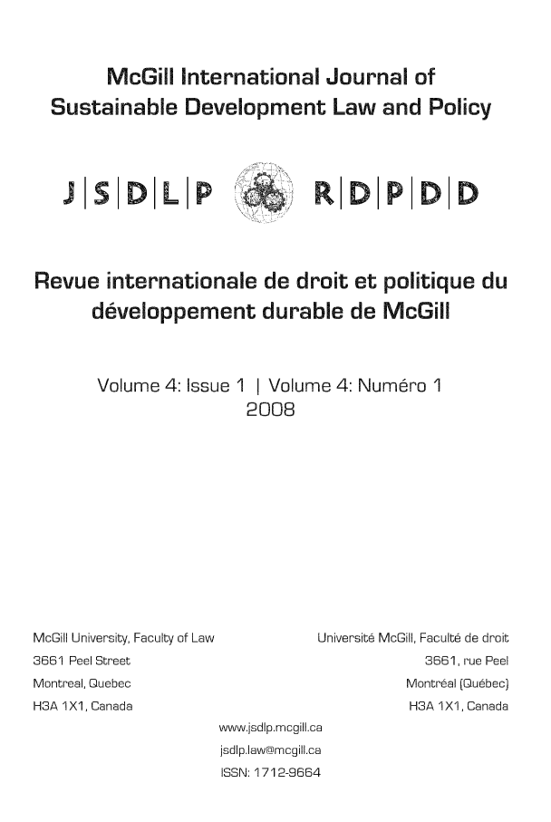 handle is hein.journals/mcgijosd4 and id is 1 raw text is: McGill International Journal ofSustainable Development Law and PolicyJlSODLIP  iO DPDRevue internationale de droit et politique dudeveloppement durable de McGillVolume 4: Issue 1 I Volume 4: Num~ro 12008McGill University, Faculty of Law3661 Peel StreetMontreal, QuebecH3A 1X1, CanadaUniversite McGill, Faculte de droit3661, rue PeelMontreal (Quebec)H3A 1X1, Canadawww.jsdlp.mcgill.cajsdlp.law@mcgill.caISSN: 1712-9664