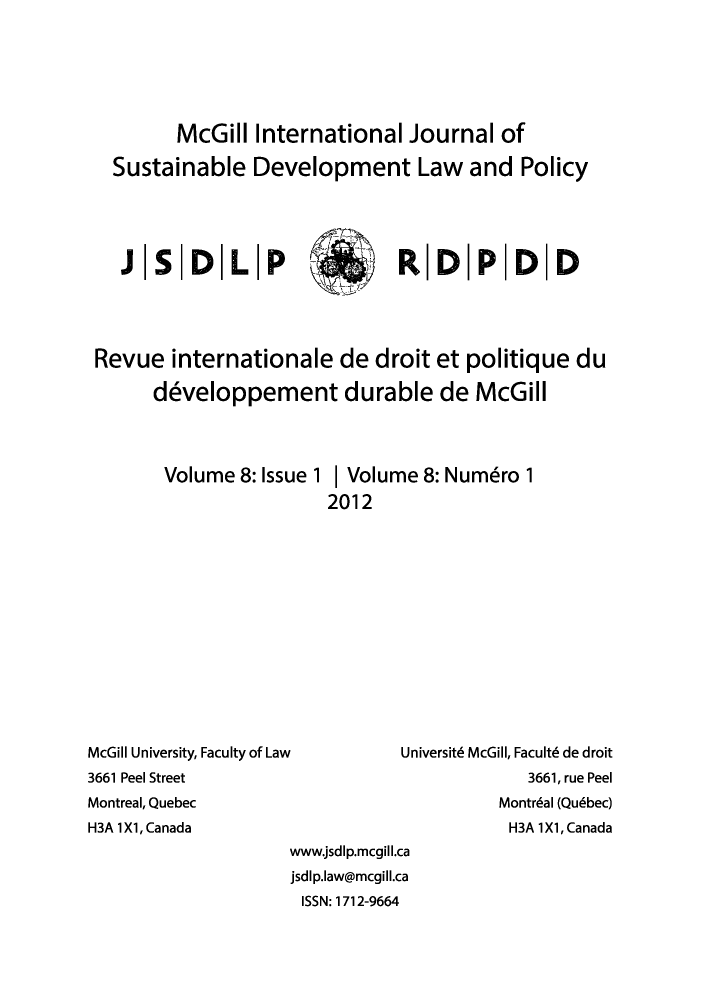 handle is hein.journals/mcgijosd8 and id is 1 raw text is: McGill International Journal ofSustainable Development Law and PolicyJ|SD|LP       )R   D|PDDRevue internationale de droit et politique dudeveloppement durable de McGillVolume 8: Issue 1McGill University, Faculty of Law3661 Peel StreetMontreal, QuebecH3A 1X1, CanadaI Volume 8: Numdro 12012Universitd McGill, Facultd de droit3661, rue PeelMontrial (Qubbec)H3A 1X1, Canadawww.jsdlp.mcgill.cajsdlp.law@mcgill.caISSN: 1712-9664