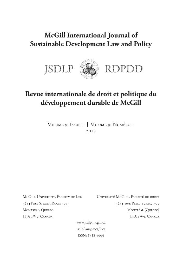 handle is hein.journals/mcgijosd9 and id is 1 raw text is: McGill International Journal ofSustainable Development Law and PolicyRevue internationale de droit et politique duddveloppement durable de McGillVOLUME 9: ISSUE I VOLUME 9: NUME RO I2013McGILL UNIVERSITY, FACULTY OF LAW3644 PEEL STREET, RooM 305MONTREAL, QUEBECH3A IW9, CANADAUNIVERSITA McGILL, FACULT  DE DROIT3644, RUE PEEL, BUREAU 305MONTRAL (QUEBEC)H3A IW9, CANADAwyn.jsdlp.mcgill.cajsdlp.1aw@mcgill.caISSN: 1712-9664