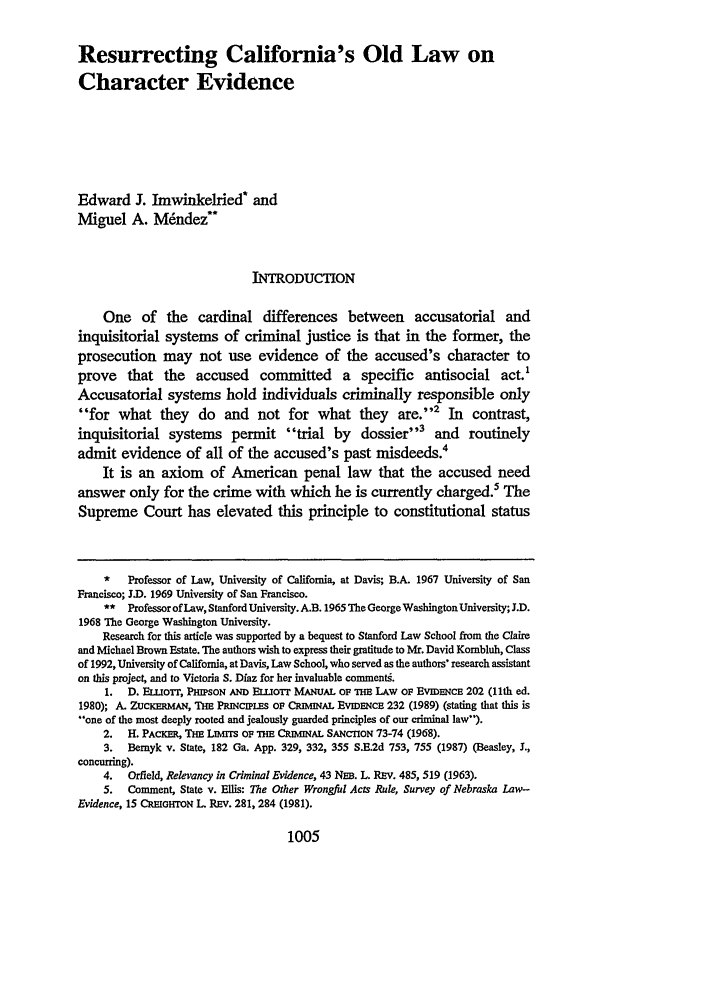 handle is hein.journals/mcglr23 and id is 1107 raw text is: Resurrecting California's Old Law on
Character Evidence
Edward J. Imwinkelried* and
Miguel A. M6ndez**
INTRODUCTION
One of the cardinal differences between accusatorial and
inquisitorial systems of criminal justice is that in the former, the
prosecution may not use evidence of the accused's character to
prove that the accused committed a specific antisocial act.1
Accusatorial systems hold individuals criminally responsible only
for what they       do  and not for what they         are.'2 In   contrast,
inquisitorial systems permit trial by           dossier'3 and     routinely
admit evidence of all of the accused's past misdeeds.4
It is an axiom of American penal law that the accused need
answer only for the crime with which he is currently charged.5 The
Supreme Court has elevated this principle to constitutional status
*   Professor of Law, University of California, at Davis; B.A. 1967 University of San
Francisco; J.D. 1969 University of San Francisco.
** Professor ofLaw, Stanford University. A.B. 1965 The George Washington University; J.D.
1968 The George Washington University.
Research for this article was supported by a bequest to Stanford Law School from the Claire
and Michael Brown Estate. The authors wish to express their gratitude to Mr. David Kombluh, Class
of 1992, University of California, at Davis, Law School, who served as the authors' research assistant
on this project, and to Victoria S. Diaz for her invaluable commenti.
1. D. ELLOTT, PHIPSON AND ELuoTr MANUAL OF THE LAW OF EVIDENCE 202 (11th ed.
1980); A. ZuCKERMAN, THE PiNCiPLEs OF CRIMINAL EViDENCE 232 (1989) (stating that this is
..one of the most deeply rooted and jealously guarded principles of our criminal law).
2.  H. PACKER, THE LIMrrs OF THE CRIMINAL SANCTION 73-74 (1968).
3. Bemyk v. State, 182 Ga. App. 329, 332, 355 S.E.2d 753, 755 (1987) (Beasley, I.,
concurring).
4. Orfield, Relevancy in Criminal Evidence, 43 Na. L. REV. 485, 519 (1963).
5. Comment, State v. Ellis: The Other Wrongful Acts Rule, Survey of Nebraska Law-
Evidence, 15 CREIGHTON L REV. 281, 284 (1981).

1005


