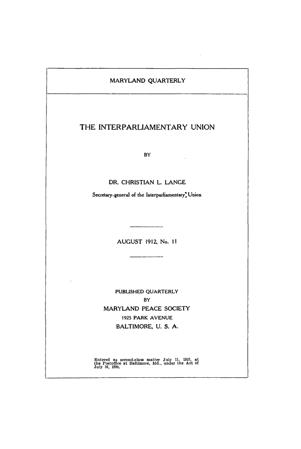 handle is hein.journals/mdpsq11 and id is 1 raw text is: MARYLAND QUARTERLYTHE INTERPARLIAMENTARY UNIONBYDR. CHRISTIAN L. LANGESecretary-general of the Interparliamentary'. UnionAUGUST 1912, No. I1PU.BUSHED QUARTERLYBYMARYLAND PEACE SOCIETY1925 PARK AVENUEBALTIMORE, U. S. A.Entered as second-class matter July 11, 1910, atthe Postoflice at Baltimore, Md., under the Act ofJuly 16. 1894.
