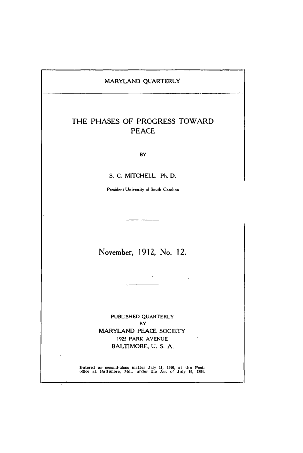handle is hein.journals/mdpsq12 and id is 1 raw text is: MARYLAND QUARTERLYTHE PHASES OF PROGRESS TOWARDPEACEBYS. C. MITCHELL, Ph. D.Pre3ident Univcnity of South CarolinaNovember, 1912, No. 12.PUBLISHED QUARTERLYBYMARYLAND PEACE SOCIETY1925 PARK AVENUEBALTIMORE, U. S. A.Entered as second-class matter July 11, 1910, at the Post-office at Baltimore, Md., under the Act of July 16, 1894.