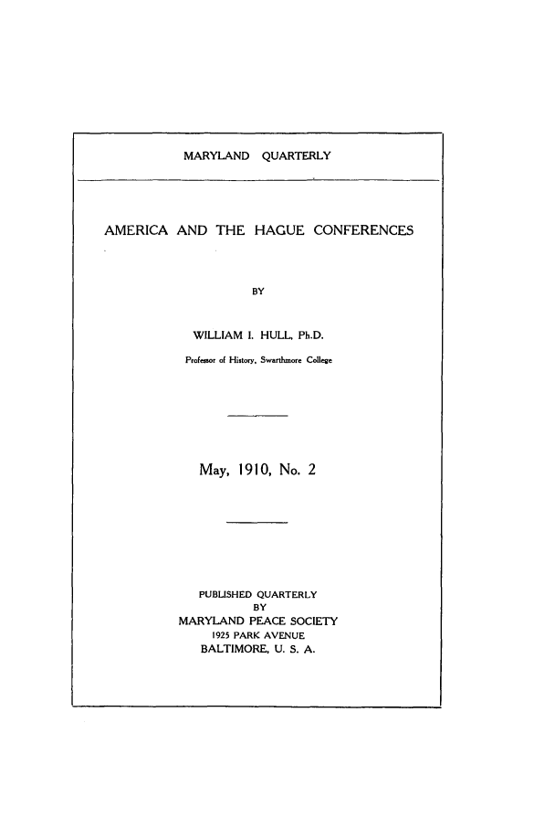 handle is hein.journals/mdpsq2 and id is 1 raw text is: MARYLAND QUARTERLYAMERICA AND THE HAGUE CONFERENCESBYWILLIAM I. HULL, Ph.D.Professor of History, Swarthmore CollegeMay, 1910, No. 2PUBLISHED QUARTERLYBYMARYLAND PEACE SOCIETY1925 PARK AVENUEBALTIMORE, U. S. A.