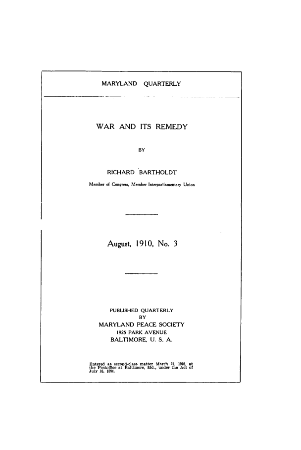 handle is hein.journals/mdpsq3 and id is 1 raw text is: MARYLAND QUARTERLYWAR AND ITS REMEDYBYRICHARD BARTHOLDTMember of Congrras, Member Interparliamentary UnionAugust, 1910, No. 3PUBLISHED QUARTERLYBYMARYLAND PEACE SOCIETY1925 PARK AVENUEBALTIMORE, U. S. A.Entered as second-class matter March 21. 1910. atthe Postoffice at Baltimore, Md., under the Act ofJuly 16, 1894.