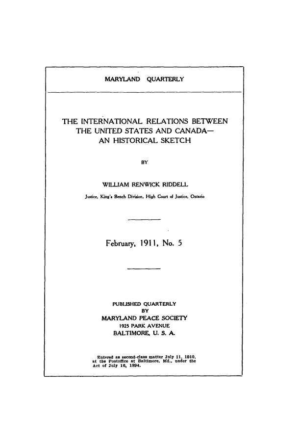 handle is hein.journals/mdpsq5 and id is 1 raw text is: MARYLAND QUARTERLYTHE INTERNATIONAL RELATIONS BETWEENTHE UNITED STATES AND CANADA-AN HISTORICAL SKETCHBYWILLIAM RENWICK RIDDELLJustice, Kingis Bench Division, High Court of Justice, OntarioFebruary, 1911, No. 5PUBLISHED QUARTERLYBYMARYLAND PEACE SOCIETY1925 PARK AVENUEBALTIMORE, U. S. A.Entered as second-class matter July 11, 1910,at the Postoflce at Baltimore, Md.. under theAct of July 16, 1894.