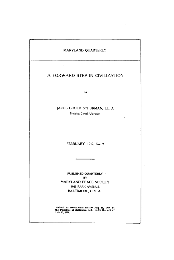 handle is hein.journals/mdpsq9 and id is 1 raw text is: MARYLAND .QUARTERLYA FORWARD STEP IN CIVILIZATIONBYJACOB GOULD SCHURMAN, LL. D.Preident Cornell UniversityFEBRUARY, 1912, No. 9PUBLISHED QUARTERLYBYMARYLAND PEACE SOCIETY1925 PARK AVENUEBALTIMORE, U. S. A.Entered as second-clas matter July U. 1910, atthe Postoffice at Baltimore. Md., under the Act ofJuly 16, 19.
