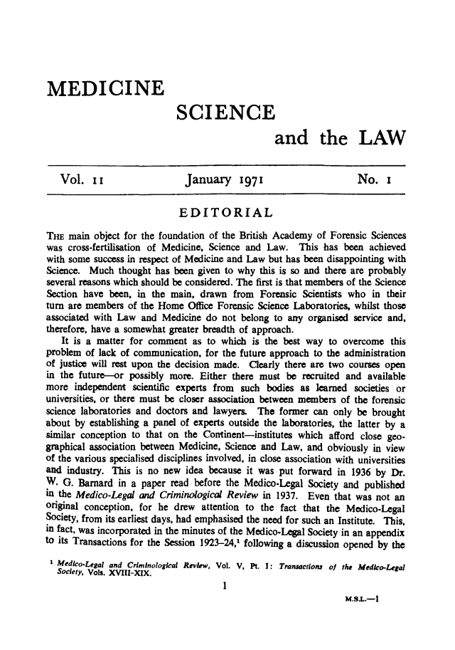 handle is hein.journals/mdsclw11 and id is 1 raw text is: 






MEDICINE

                            SCIENCE

                                                  and the LAW


   Vol.   II                  January     1971                      No.   i


                             EDITORIAL

THE  main  object for the foundation of the British Academy of Forensic Sciences
was  cross-fertilisation of Medicine. Science and Law. This has  been achieved
with some success in respect of Medicine and Law but has been disappointing with
Science. Much   thought has been given to why this is so and there are probably
several reasons which should be considered. The first is that members of the Science
Section have  been, in the main, drawn   from Forensic  Scientists who in their
turn are members  of the Home  Office Forensic Science Laboratories, whilst those
associated with Law  and Medicine  do not belong to any  organised service and,
therefore, have a somewhat greater breadth of approach.
   It is a matter for comment   as to which  is the best way to overcome   this
problem  of lack of communication, for the future approach to the administration
of justice will rest upon the decision made. Clearly there are two courses open
in the future-or  possibly more. Either there must  be  recruited and available
more  independent  scientific experts from such bodies as  learned societies or
universities, or there must be closer association between members of the forensic
science laboratories and doctors and lawyers. The  former can only be  brought
about by  establishing a panel of experts outside the laboratories, the latter by a
similar conception to that on the Continent-institutes which afford close geo-
graphical association between Medicine, Science and Law, and obviously in view
of the various specialised disciplines involved, in close association with universities
and  industry. This is no new idea because it was  put forward in 1936 by  Dr.
W.  G. Barnard  in a paper read before the Medico-Legal  Society and published
in the Medico-Legal and  Criminological Review in 1937.  Even that was not  an
Original conception, for he drew  attention to the fact that the Medico-Legal
Society, from its earliest days, had emphasised the need for such an Institute. This,
in fact, was incorporated in the minutes of the Medico-Legal Society in an appendix
to its Transactions for the Session 1923-24,1 following a discussion opened by the

1  Medico-Legal and Criminological Review, Vol. V, Pt. I: Transactions of the Medico-Legal
   Society, Vols. XVIII-XIx.
                                      1
                                                                 M.S.L.-1


