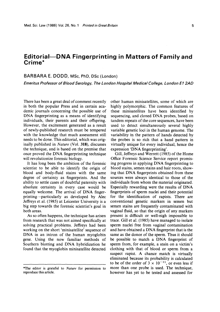 handle is hein.journals/mdsclw26 and id is 1 raw text is: 



Med. Sci. Law (1986) Vol.26, No.1 Printedin Great Britain


Editorial-DNA Fingerprinting in Matters of Family and
Crime*


BARBARA E. DODD, MSc, PhD, DSc (London)
Emeritus Professor of Blood Serology, The London Hospital Medical College. London El 2AD


There has been a great deal of comment recently
in both the popular Press and in certain aca-
demic journals concerning the possible use of
DNA fingerprinting as a means of identifying
individuals, their parents and their offspring.
However, the excitement generated as a result
of newly-published research must be tempered
with the knowledge that much assessment still
needs to be done. This editorial, which was orig-
inally published in Nature (Vol. 318), discusses
the technique, and is based on the premise that
once proved the DNA fingerprinting technique
will revolutionize forensic biology.
  It has long been the ambition of the forensic
scientist to be able to identify the origin of
blood and body-fluid stains with the same
degree of certainty as fingerprints. And the
ability to settle cases of doubtful paternity with
absolute certainty in every case would be
equally welcome. The arrival of DNA finger-
printing-particularly as developed by Alec
Jeffreys et al. (1985) at Leicester University is a
big step towards the forensic scientist's goal in
both areas.
  As so often happens, the technique has arisen
from research that was not aimed specifically at
solving practical problems. Jeffreys had been
working on the short 'minisatellite' sequence of
DNA in an intron of the human myoglobin
gene. Using the now familiar methods of
Southern blotting and DNA hybridization he
found that the myoglobin minisatellite detected



*The editor is grateful to Nature for permission to
reproduce this article.


other human minisatellites, some of which are
highly polymorphic. The common features of
these minisatellites have been identified by
sequencing, and cloned DNA probes, based on
tandem repeats of the core sequences, have been
used to detect simultaneously several highly
variable genetic loci in the human genome. The
variability in the pattern of hands detected by
the probes is so rich that a hand pattern in
virtually unique for every individual, hence the
expression 'DNA fingerprinting'.
   Gill, Jeffreys and Werrett (1985) of the Home
Office Forensic Science Service report promis-
ing progress in applying DNA fingerprinting to
blood stains, semen stains and hair roots, show-
ing that DNA fingerprints obtained from these
sources were always identical to those of the
individuals from whom the material originated.
Especially rewarding were the results of DNA
fingerprints of sperm nuclei and their potential
for the identification of rapists. There are
conventional genetic markers in semen but
semen stains are frequently contaminated with
vaginal fluid, so that the origin of any markers
present is difficult or well-nigh impossible to
trace. Gill et al. (1985) have managed to isolate
sperm nuclei free from vaginal contamination
and have obtained a DNA fingerprint that is the
same as the donor of the sperm. Thus it should
be possible to match a DNA fingerprint of
sperm from, for example, a stain on a victim's
clothing with that of blood or sperm from a
suspect rapist. A chance match is virtually
eliminated because its probability is calculated
to be of the order of 3 x 10 -, or even less if
more than one probe is used. The technique,
however has yet to be tested and assessed for


