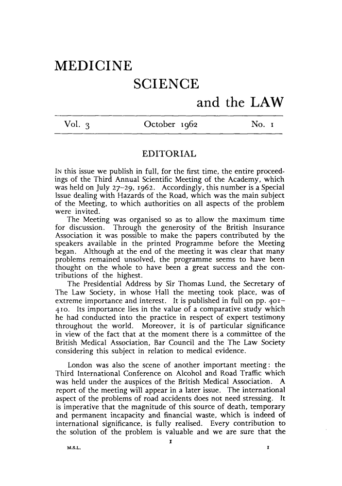 handle is hein.journals/mdsclw3 and id is 1 raw text is: 






MEDICINE

                      SCIENCE

                                       and the LAW

   Vol. 3               October   1962               No.   x


                        EDITORIAL

IN this issue we publish in full, for the first time, the entire proceed-
ings of the Third Annual Scientific Meeting of the Academy, which
was held on July 27-29, 1962. Accordingly, this number is a Special
Issue dealing with Hazards of the Road, which was the main subject
of the Meeting, to which authorities on all aspects of the problem
were  invited.
   The  Meeting was organised so as to allow the maximum  time
for discussion. Through  the generosity of the British Insurance
Association it was possible to make the papers contributed by the
speakers available in the printed Programme before the Meeting
began.  Although at the end of the meeting it was clear that many
problems  remained unsolved, the programme  seems to have been
thought on  the whole to have been a great success and the con-
tributions of the highest.
    The Presidential Address by Sir Thomas Lund, the Secretary of
The  Law  Society, in whose Hall the meeting took place, was of
extreme importance and interest. It is published in full on pp. 401-
410.  Its importance lies in the value of a comparative study which
he had conducted  into the practice in respect of expert testimony
throughout  the world.  Moreover, it is of particular significance
in view of the fact that at the moment there is a committee of the
British Medical Association, Bar Council and the The Law Society
considering this subject in relation to medical evidence.
    London was  also the scene of another important meeting: the
Third International Conference on Alcohol and Road Traffic which
was  held under the auspices of the British Medical Association. A
report of the meeting will appear in a later issue. The international
aspect of the problems of road accidents does not need stressing. It
is imperative that the magnitude of this source of death, temporary
and  permanent incapacity and financial waste, which is indeed of
international significance, is fully realised. Every contribution to
the solution of the problem is valuable and we are sure that the
                               I
   M.S.L.                                                 I


