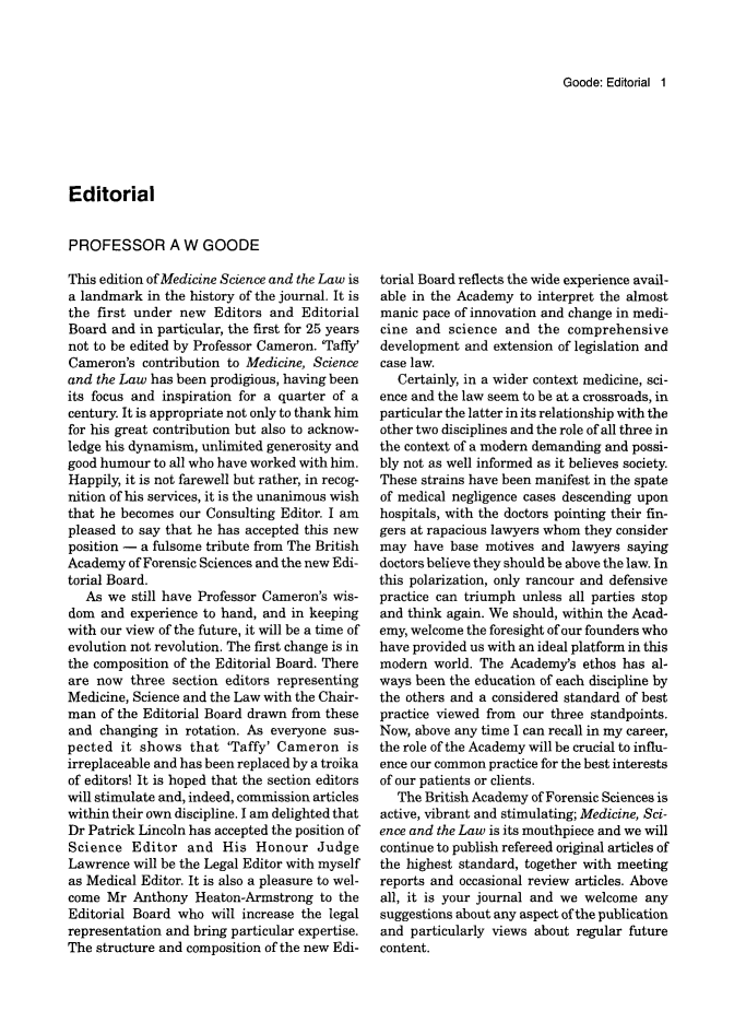 handle is hein.journals/mdsclw36 and id is 1 raw text is: 



Goode: Editorial 1


Editorial


PROFESSOR A W GOODE


This edition of Medicine Science and the Law is
a landmark  in the history of the journal. It is
the first under new  Editors  and Editorial
Board  and in particular, the first for 25 years
not to be edited by Professor Cameron. 'Taffy'
Cameron's  contribution to Medicine, Science
and the Law has been prodigious, having been
its focus and inspiration for a quarter of a
century. It is appropriate not only to thank him
for his great contribution but also to acknow-
ledge his dynamism, unlimited generosity and
good humour  to all who have worked with him.
Happily, it is not farewell but rather, in recog-
nition of his services, it is the unanimous wish
that he becomes our Consulting Editor. I am
pleased to say that he has accepted this new
position - a fulsome tribute from The British
Academy  of Forensic Sciences and the new Edi-
torial Board.
   As we still have Professor Cameron's wis-
dom  and experience to hand, and in keeping
with our view of the future, it will be a time of
evolution not revolution. The first change is in
the composition of the Editorial Board. There
are now  three section editors representing
Medicine, Science and the Law with the Chair-
man  of the Editorial Board drawn from these
and  changing in rotation. As everyone sus-
pected  it shows  that 'Taffy' Cameron   is
irreplaceable and has been replaced by a troika
of editors! It is hoped that the section editors
will stimulate and, indeed, commission articles
within their own discipline. I am delighted that
Dr Patrick Lincoln has accepted the position of
Science  Editor   and  His  Honour   Judge
Lawrence  will be the Legal Editor with myself
as Medical Editor. It is also a pleasure to wel-
come  Mr  Anthony  Heaton-Armstrong  to the
Editorial Board who  will increase the legal
representation and bring particular expertise.
The structure and composition of the new Edi-


torial Board reflects the wide experience avail-
able in the Academy  to interpret the almost
manic pace of innovation and change in medi-
cine and  science and  the  comprehensive
development  and extension of legislation and
case law.
   Certainly, in a wider context medicine, sci-
ence and the law seem to be at a crossroads, in
particular the latter in its relationship with the
other two disciplines and the role of all three in
the context of a modern demanding and possi-
bly not as well informed as it believes society.
These strains have been manifest in the spate
of medical negligence cases descending upon
hospitals, with the doctors pointing their fin-
gers at rapacious lawyers whom they consider
may  have base  motives and lawyers saying
doctors believe they should be above the law. In
this polarization, only rancour and defensive
practice can triumph unless all parties stop
and think again. We should, within the Acad-
emy, welcome the foresight of our founders who
have provided us with an ideal platform in this
modern  world. The Academy's  ethos has al-
ways been the education of each discipline by
the others and a considered standard of best
practice viewed from our three standpoints.
Now, above any time I can recall in my career,
the role of the Academy will be crucial to influ-
ence our common practice for the best interests
of our patients or clients.
   The British Academy of Forensic Sciences is
active, vibrant and stimulating; Medicine, Sci-
ence and the Law is its mouthpiece and we will
continue to publish refereed original articles of
the highest standard, together with meeting
reports and occasional review articles. Above
all, it is your journal and we welcome any
suggestions about any aspect of the publication
and  particularly views about regular future
content.


