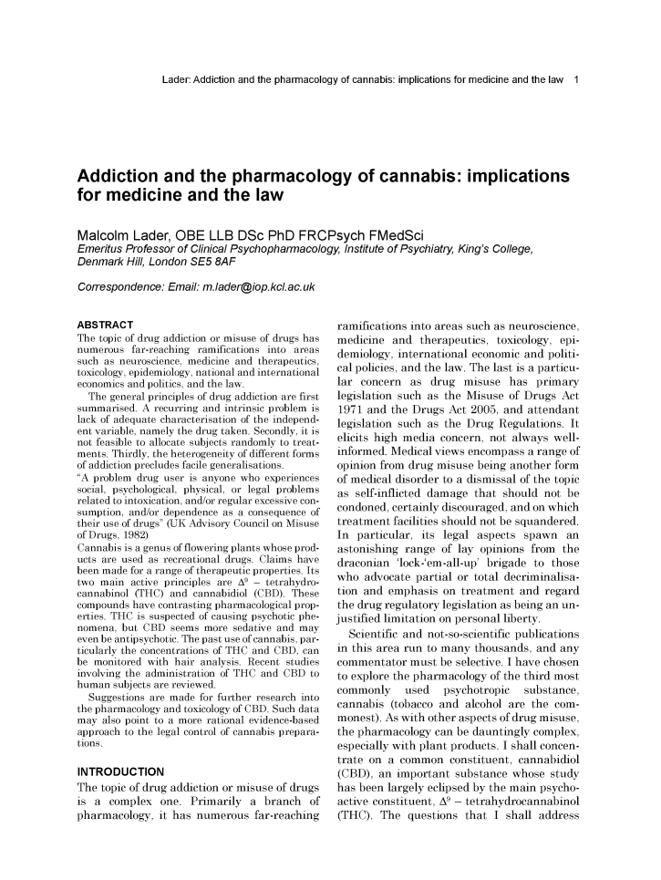 handle is hein.journals/mdsclw49 and id is 1 raw text is: 




Lader: Addiction and the pharmacology of cannabis: implications for medicine and the law 1


Addiction and the pharmacology of cannabis: implications
for  medicine and the law


Malcolm   Lader,  OBE   LLB  DSc   PhD  FRCPsych FMedSci
Emeritus Professor of Clinical Psychopharmacology, Institute of Psychiatry, King's College,
Denmark  Hill, London SE5 8AF

Correspondence: Email: m.lader@iop.kc/.ac.uk


ABSTRACT
The topic of drug addiction or misuse of drugs has
numerous  far-reaching ramifications into areas
such as neuroscience, medicine and therapeutics,
toxicology, epidemiology, national and international
economics and politics, and the law.
  The general principles of drug addiction are first
summarised. A recurring and intrinsic problem is
lack of adequate characterisation of the independ-
ent variable, namely the drug taken. Secondly, it is
not feasible to allocate subjects randomly to treat-
ments. Thirdly, the heterogeneity of different forms
of addiction precludes facile generalisations.
A problem drug user is anyone who experiences
social, psychological, physical, or legal problems
related to intoxication, and/or regular excessive con-
sumption, and/or dependence as a consequence of
their use of drugs (UK Advisory Council on Misuse
of Drugs, 1982)
Cannabis is a genus of flowering plants whose prod-
ucts are used as recreational drugs. Claims have
been made for a range of therapeutic properties. Its
two main  active principles are A9 - tetrahydro-
cannabinol (THC) and cannabidiol (CBD). These
compounds have contrasting pharmacological prop-
erties. THC is suspected of causing psychotic phe-
nomena, but CBD  seems more sedative and may
even be antipsychotic. The past use of cannabis, par-
ticularly the concentrations of THC and CBD, can
be monitored with hair analysis. Recent studies
involving the administration of THC and CBD to
human  subjects are reviewed.
  Suggestions are made for further research into
the pharmacology and toxicology of CBD. Such data
may  also point to a more rational evidence-based
approach to the legal control of cannabis prepara-
tions.

INTRODUCTION
The topic of drug addiction or misuse of drugs
is a  complex  one. Primarily  a  branch  of
pharmacology,  it has numerous  far-reaching


ramifications into areas such as neuroscience,
medicine  and  therapeutics, toxicology, epi-
demiology, international economic and politi-
cal policies, and the law. The last is a particu-
lar concern  as  drug  misuse  has  primary
legislation such as the Misuse of Drugs  Act
1971  and the Drugs Act 2005, and  attendant
legislation such as the Drug Regulations. It
elicits high media concern, not always well-
informed. Medical views encompass  a range of
opinion from drug misuse being another form
of medical disorder to a dismissal of the topic
as  self-inflicted damage that should not be
condoned, certainly discouraged, and on which
treatment facilities should not be squandered.
In  particular, its legal aspects spawn   an
astonishing range  of lay opinions from  the
draconian  'lock-'em-all-up' brigade to those
who  advocate partial or total decriminalisa-
tion and emphasis  on  treatment and  regard
the drug regulatory legislation as being an un-
justified limitation on personal liberty.
  Scientific and not-so-scientific publications
in this area run to many thousands, and any
commentator  must  be selective. I have chosen
to explore the pharmacology of the third most
commonly    used   psychotropic   substance,
cannabis  (tobacco and alcohol are the com-
monest). As with other aspects of drug misuse,
the pharmacology  can be dauntingly complex,
especially with plant products. I shall concen-
trate on a  common   constituent, cannabidiol
(CBD),  an important  substance whose  study
has been largely eclipsed by the main psycho-
active constituent, A9 - tetrahydrocannabinol
(THC).  The  questions that  I shall address


