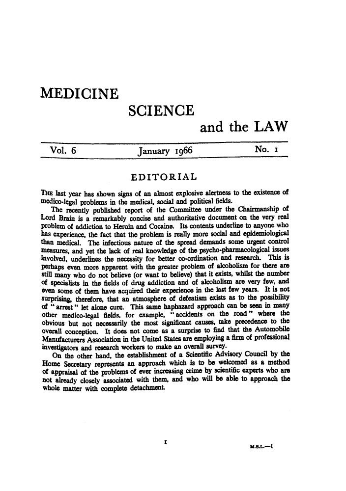 handle is hein.journals/mdsclw6 and id is 1 raw text is: 









MEDICINE

                           SCIENCE

                                                 and the LAW

   Vol.   6                   January 1966                        No. i


                            EDITORIAL
Tl   last year has shown signs of an almost explosive alertness to the existence of
medico-legal problems in the medical, social and political fields.
   The  recently published report of the Committee under the Chairmanship  of
Lord  Brain is a remarkably concise and authoritative document on the very real
problem of addiction to Heroin and Cocaine. Its contents underline to anyone who
has experience, the fact that the problem is really more social and epidemiological
than medical.  The infectious nature of the spread demands some urgent control
measures, and yet the lack of real knowledge of the psycho-pharmacological issues
involved, underlines the necessity for better co-ordination and research. This is
perhaps even more  apparent with the greater problem of alcoholism for there are
still many who do not believe (or want to believe) that it exists, whilst the number
of specialists in the fields of drug addiction and of alcoholism are very few, and
even some  of them have acquired their experience in the last few years. It is not
surprising, therefore, that an atmosphere of defeatism exists as to the possibility
of  arrest  let alone cure. This same haphazard approach can be seen in many
other  medico-legal fields, for example,  accidents on the road  where  the
obvious  but not necessarily the most significant causes, take precedence to the
Overall conception. It does not come  as a surprise to find that the Automobile
Manufacturers Association in the United States are employing a firm of professional
investigators and research workers to make an overall survey.
    On  the other hand, the establishment of a Scientific Advisory Council by the
 Home  Secretary represents an approach which is to be welcomed  as a method
 of appraisal of the problems of ever increasing crime by scientific experts who are
 not already closely associated with them, and who will be able to approach the
 whole matter with complete detachment.





                                             I                   M.S.L.-1


