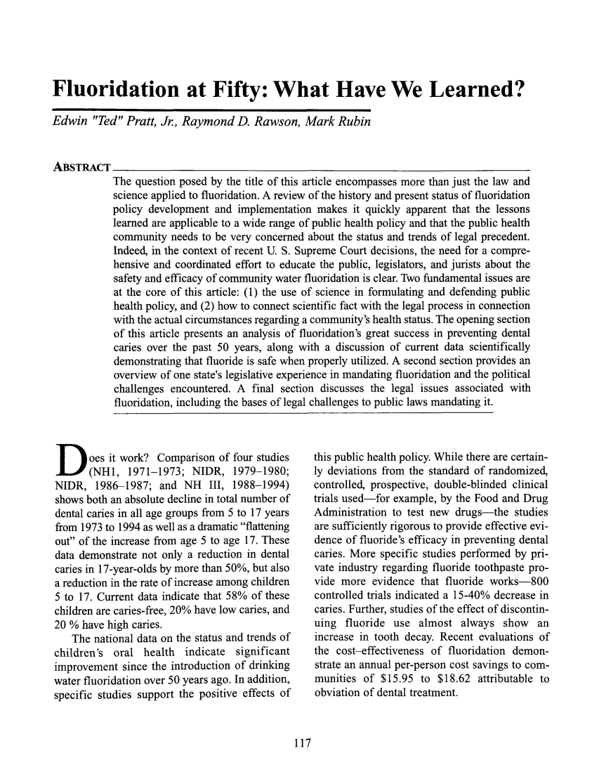 handle is hein.journals/medeth30 and id is 475 raw text is: Fluoridation at Fifty: What Have We Learned?
Edwin Ted Pratt, Jr., Raymond D. Rawson, Mark Rubin
ABSTRACT
The question posed by the title of this article encompasses more than just the law and
science applied to fluoridation. A review of the history and present status of fluoridation
policy development and implementation makes it quickly apparent that the lessons
learned are applicable to a wide range of public health policy and that the public health
community needs to be very concerned about the status and trends of legal precedent.
Indeed, in the context of recent U. S. Supreme Court decisions, the need for a compre-
hensive and coordinated effort to educate the public, legislators, and jurists about the
safety and efficacy of community water fluoridation is clear. Two fundamental issues are
at the core of this article: (1) the use of science in formulating and defending public
health policy, and (2) how to connect scientific fact with the legal process in connection
with the actual circumstances regarding a community's health status. The opening section
of this article presents an analysis of fluoridation's great success in preventing dental
caries over the past 50 years, along with a discussion of current data scientifically
demonstrating that fluoride is safe when properly utilized. A second section provides an
overview of one state's legislative experience in mandating fluoridation and the political
challenges encountered. A final section discusses the legal issues associated with
fluoridation, including the bases of legal challenges to public laws mandating it.

D oes it work? Comparison of four studies
(NH1, 1971-1973; NIDR, 1979-1980;
NIDR, 1986-1987; and NH III, 1988-1994)
shows both an absolute decline in total number of
dental caries in all age groups from 5 to 17 years
from 1973 to 1994 as well as a dramatic flattening
out of the increase from age 5 to age 17. These
data demonstrate not only a reduction in dental
caries in 17-year-olds by more than 50%, but also
a reduction in the rate of increase among children
5 to 17. Current data indicate that 58% of these
children are caries-free, 20% have low caries, and
20 % have high caries.
The national data on the status and trends of
children's oral health indicate significant
improvement since the introduction of drinking
water fluoridation over 50 years ago. In addition,
specific studies support the positive effects of

this public health policy. While there are certain-
ly deviations from the standard of randomized,
controlled, prospective, double-blinded clinical
trials used-for example, by the Food and Drug
Administration to test new drugs-the studies
are sufficiently rigorous to provide effective evi-
dence of fluoride's efficacy in preventing dental
caries. More specific studies performed by pri-
vate industry regarding fluoride toothpaste pro-
vide more evidence that fluoride works-800
controlled trials indicated a 15-40% decrease in
caries. Further, studies of the effect of discontin-
uing fluoride use almost always show an
increase in tooth decay. Recent evaluations of
the cost-effectiveness of fluoridation demon-
strate an annual per-person cost savings to com-
munities of $15.95 to $18.62 attributable to
obviation of dental treatment.


