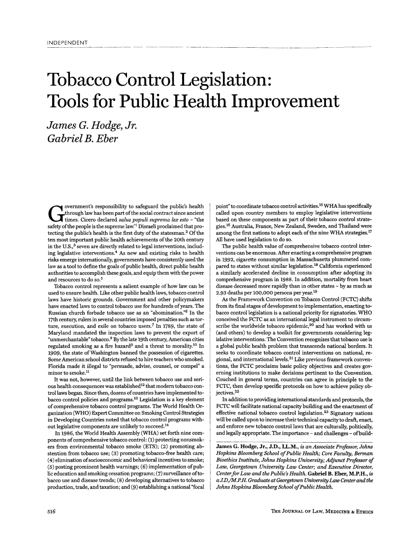 handle is hein.journals/medeth32 and id is 516 raw text is: INDEPENDENT

Tobacco Control Legislation:
Tools for Public Health Improvement
James G. Hodge, Jr.
Gabriel B. Eber

overnment's responsibility to safeguard the public's health
through law has been part of the social contract since ancient
times. Cicero declared salus populi suprema lex esto - the
safety of the people is the supreme law.' Disraeli proclaimed that pro-
tecting the public's health is the first duty of the statesman.2 Of the
ten most important public health achievements of the 20th century
in the U.S.,3 seven are directly related to legal interventions, includ-
ing legislative interventions.4 As new and existing risks to health
risks emerge internationally, governments have consistently used the
law as a tool to define the goals of public health, direct public health
authorities to accomplish these goals, and equip them with the power
and resources to do so.'
Tobacco control represents a salient example of how law can be
used to ensure health. Like other public health laws, tobacco control
laws have historic grounds. Government and other policymakers
have enacted laws to control tobacco use for hundreds of years. The
Russian church forbade tobacco use as an abomination6 In the
17th century, rulers in several countries imposed penalties such as tor-
ture, execution, and exile on tobacco users.7 In 1789, the state of
Maryland mandated the inspection laws to prevent the export of
unmerchantable tobacco.8 By the late 19th century, American cities
regulated smoking as a fire hazard9 and a threat to morality.0 In
1909, the state of Washington banned the possession of cigarettes.
Some American school districts refused to hire teachers who smoked.
Florida made it illegal to persuade, advise, counsel, or compel a
minor to smoke.
It was not, however, until the link between tobacco use and seri-
ous health consequences was established12 that modern tobacco con-
trol laws began. Since then, dozens of countries have implemented to-
bacco control policies and programs.13 Legislation is a key element
of comprehensive tobacco control programs. The World Health Or-
ganization (WHO) Expert Committee on Smoking Control Strategies
in Developing Countries noted that tobacco control programs with-
out legislative components are unlikely to succeed.'4
In 1986, the World Health Assembly (WHA) set forth nine com-
ponents of comprehensive tobacco control: (1) protecting nonsmok-
ers from environmental tobacco smoke (ETS); (2) promoting ab-
stention from tobacco use; (3) promoting tobacco-free health care;
(4) elimination of socioeconomic and behavioral incentives to smoke;
(5) posting prominent health warnings; (6) implementation of pub-
lic education and smoking cessation programs; (7) surveillance of to-
bacco use and disease trends; (8) developing alternatives to tobacco
production, trade, and taxation; and (9) establishing a national focal

point to coordinate tobacco control activities.15 WHA has specifically
called upon country members to employ legislative interventions
based on these components as part of their tobacco control strate-
gies.16 Australia, France, New Zealand, Sweden, and Thailand were
among the first nations to adopt each of the nine WHA strategies.7
All have used legislation to do so.
The public health value of comprehensive tobacco control inter-
ventions can be enormous. After enacting a comprehensive program
in 1992, cigarette consumption in Massachusetts plummeted com-
pared to states without similar legislation.' California experienced
a similarly accelerated decline in consumption after adopting its
comprehensive program in 1988. In addition, mortality from heart
disease decreased more rapidly than in other states - by as much as
2.93 deaths per 100,000 persons per year'9
As the Framework Convention on Tobacco Control (FCTC) shifts
from its final stages of development to implementation, enacting to-
bacco control legislation is a national priority for signatories. WHO
conceived the FCTC as an international legal instrument to circum-
scribe the worldwide tobacco epidemic,20 and has worked with us
(and others) to develop a toolkit for governments considering leg-
islative interventions. The Convention recognizes that tobacco use is
a global public health problem that transcends national borders. It
seeks to coordinate tobacco control interventions on national, re-
gional, and international levels.21 Like previous framework conven-
tions, the FCTC proclaims basic policy objectives and creates gov-
erning institutions to make decisions pertinent to the Convention.
Couched in general terms, countries can agree in principle to the
FCTC, then develop specific protocols on how to achieve policy ob-
jectives.22
In addition to providing international standards and protocols, the
FCTC will facilitate national capacity building and the enactment of
effective national tobacco control legislation.23 Signatory nations
will be called upon to increase their technical capacity to draft, enact,
and enforce new tobacco control laws that are culturally, politically,
and legally appropriate. The importance - and challenges - of build-
James G. Hodge, Jr., J.D., LL.M., is an Associate Professor, Johns
Hopkins Bloomberg School of Public Health; Core Faculty, Berman
Bioethics Institute, Johns Hopkins University; Adjunct Professor of
Law, Georgetown University Law Center; and Executive Director,
Centerfor Law and the Public's Health. Gabriel B. Eber, M.P.H., is
a J D./M.P H. Graduate at Georgetown University Law Center and the
Johns Hopkins Bloomberg School ofPublic Health.

THE JOURNAL OF LAw, MEDICINE & ETHICS


