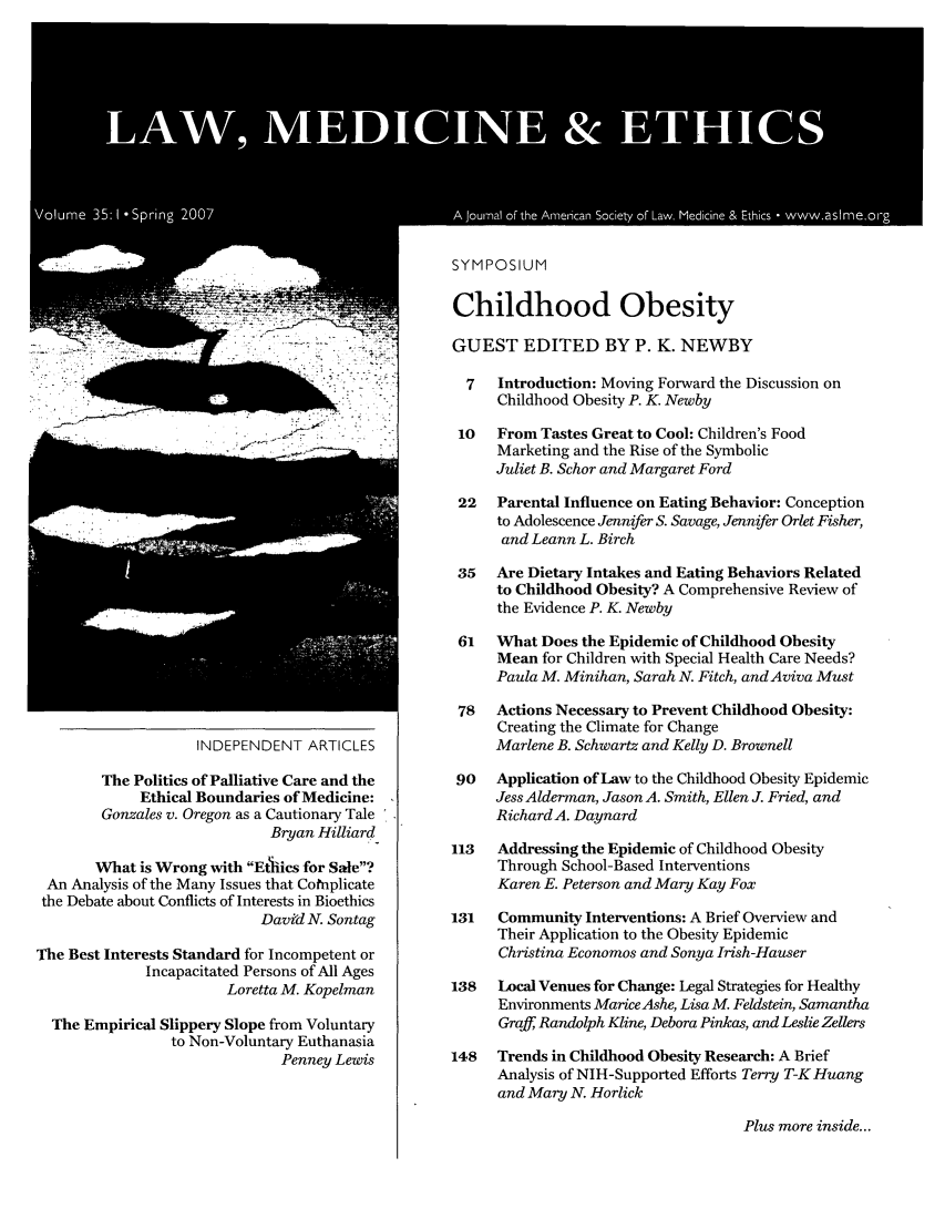 handle is hein.journals/medeth35 and id is 1 raw text is: Childhood Obesity
GUEST EDITED BY P. K. NEWBY
7  Introduction: Moving Forward the Discussion on
Childhood Obesity P. K. Newby

From Tastes Great to Cool: Children's Food
Marketing and the Rise of the Symbolic
Juliet B. Schor and Margaret Ford

INDEPENDENT ARTICLES
The Politics of Palliative Care and the
Ethical Boundaries of Medicine:
Gonzales v. Oregon as a Cautionary Tale
Bryan Hilliard-
What is Wrong with Ethiics for Sale?
An Analysis of the Many Issues that Cotnplicate
the Debate about Conflicts of Interests in Bioethics
David N. Sontag
The Best Interests Standard for Incompetent or
Incapacitated Persons of All Ages
Loretta M. Kopelman
The Empirical Slippery Slope from Voluntary
to Non-Voluntary Euthanasia
Penney Lewis

22   Parental Influence on Eating Behavior: Conception
to Adolescence Jennifer S. Savage, Jennifer Orlet Fisher,
and Leann L. Birch
35   Are Dietary Intakes and Eating Behaviors Related
to Childhood Obesity? A Comprehensive Review of
the Evidence P. K. Newby
61   What Does the Epidemic of Childhood Obesity
Mean for Children with Special Health Care Needs?
Paula M. Minihan, Sarah N. Fitch, and Aviva Must
78   Actions Necessary to Prevent Childhood Obesity:
Creating the Climate for Change
Marlene B. Schwartz and Kelly D. Brownell
90   Application of Law to the Childhood Obesity Epidemic
Jess Alderman, Jason A. Smith, Ellen J. Fried, and
Richard A. Daynard
113   Addressing the Epidemic of Childhood Obesity
Through School-Based Interventions
Karen E. Peterson and Mary Kay Fox
131   Community Interventions: A Brief Overview and
Their Application to the Obesity Epidemic
Christina Economos and Sonya Irish-Hauser
138   Local Venues for Change: Legal Strategies for Healthy
Environments MariceAshe, Lisa M. Feldstein, Samantha
Graff, Randolph Kline, Debora Pinkas, and Leslie Zellers
148   Trends in Childhood Obesity Research: A Brief
Analysis of NIH-Supported Efforts Terry T-K Huang
and Mary N. Horlick

Plus more inside...


