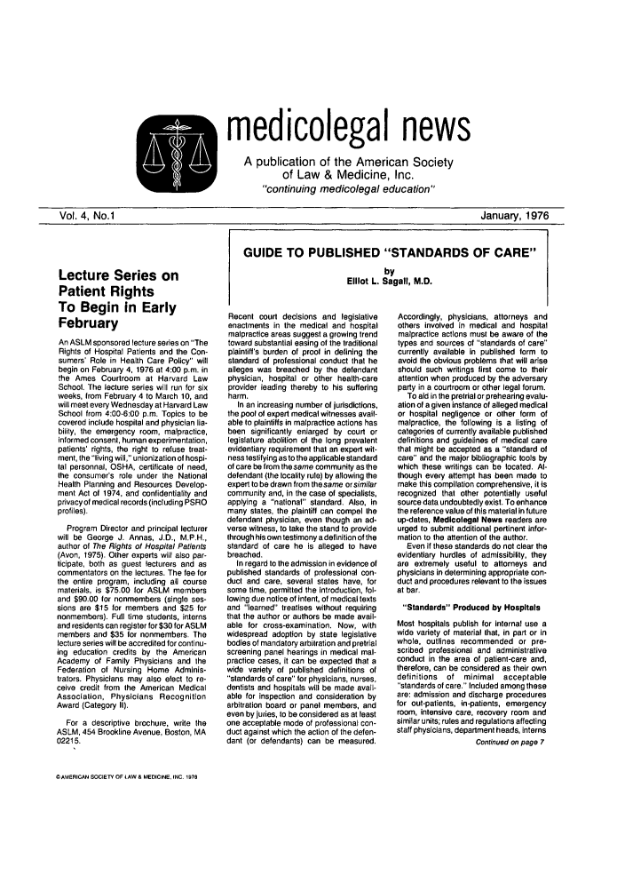 handle is hein.journals/medeth4 and id is 1 raw text is: medicolegal news
A publication of the American Society
of Law & Medicine, Inc.
continuing medicolegal education

January, 1976

Lecture Series on
Patient Rights
To Begin in Early
February
An ASLM sponsored lecture series on The
Rights of Hospital Patients and the Con-
sumers' Role in Health Care Policy will
begin on February 4, 1976 at 4:00 p.m. in
the Ames Courtroom at Harvard Law
School. The lecture series will run for six
weeks, from February 4 to March 10, and
will meet every Wednesday at Harvard Law
School from 4:00-6:00 p.m. Topics to be
covered include hospital and physician lia-
bility, the emergency room, malpractice,
informed consent, human experimentation,
patients' rights, the right to refuse treat-
ment, the living will, unionization of hospi-
tal personnel, OSHA, certificate of need,
the consumer's role under the National
Health Planning and Resources Develop-
ment Act of 1974, and confidentiality and
privacy of medical records (including PSRO
profiles).
Program Director and principal lecturer
will be George J. Annas, J.D., M.P.H.,
author of The Rights of Hospital Patients
(Avon, 1975). Other experts will also par-
ticipate, both as guest lecturers and as
commentators on the lectures. The fee for
the entire program, including all course
materials, is $75.00 for ASLM members
and $90.00 for nonmembers (single ses-
sions are $15 for members and $25 for
nonmembers). Full time students, interns
and residents can register for $30 for ASLM
members and $35 for nonmembers. The
lecture series will be accredited for continu-
ing education credits by the American
Academy of Family Physicians and the
Federation of Nursing Home Adminis-
trators. Physicians may also elect to re-
ceive credit from the American Medical
Association, Physicians Recognition
Award (Category II).
For a descriptive brochure, write the
ASLM, 454 Brookline Avenue, Boston, MA
02215.
CIAMERICAN SOCIETY OF LAW & MEDICINE. INC. 1970

GUIDE TO PUBLISHED STANDARDS OF CARE
by
Elliot L. Sagalf, M.D.

Recent court decisions and legislative
enactments in the medical and hospital
malpractice areas suggest a growing trend
toward substantial easing of the traditional
plaintiff's burden of proof in defining the
standard of professional conduct that he
alleges was breached by the defendant
physician, hospital or other health-care
provider leading thereby to his suffering
harm.
In an increasing number of jurisdictions,
the pool of expert medical witnesses avail-
able to plaintiffs in malpractice actions has
been significantly enlarged by court or
legislature abolition of the long prevalent
evidentiary requirement that an expert wit-
ness testifying as to the applicable standard
of care be from the same community as the
defendant (the locality rule) by allowing the
expert to be drawn from thesame orsimi/ar
community and, in the case of specialists,
applying a national standard. Also, in
many states, the plaintiff can compel the
defendant physician, even though an ad-
verse witness, to take the stand to provide
through his own testimony adefinition of the
standard of care he is alleged to have
breached.
In regard to the admission in evidence of
published standards of professional con-
duct and care, several states have, for
some time, permitted the introduction, fol-
lowing due notice of intent, of medical texts
and learned treatises without requiring
that the author or authors be made avail-
able for cross-examination. Now, with
widespread adoption by state legislative
bodies of mandatory arbitration and pretrial
screening panel hearings in medical mal-
practice cases, it can be expected that a
wide variety of published definitions of
standards of care for physicians, nurses,
dentists and hospitals will be made avail-
able for inspection and consideration by
arbitration board or panel members, and
even by juries, to be considered as at least
one acceptable mode of professional con-
duct against which the action of the defen-
dant (or defendants) can be measured.

Accordingly, physicians, attorneys and
others involved in medical and hospital
malpractice actions must be aware of the
types and sources of standards of care
currently available in published form to
avoid the obvious problems that will arise
should such writings first come to their
attention when produced by the adversary
party in a courtroom or other legal forum.
To aid in the pretrial or prehearing evalu-
ation of a given instance of alleged medical
or hospital negligence or other form of
malpractice, the following is a listing of
categories of currently available published
definitions and guidelines of medical care
that might be accepted as a standard of
care and the major bibliographic tools by
which these writings can be located. Al-
though every attempt has been made to
make this compilation comprehensive, it is
recognized that other potentially useful
source data undoubtedly exist. To enhance
the reference value of this material in future
up-dates, Medicolegal News readers are
urged to submit additional pertinent infor-
mation to the attention of the author.
Even If these standards do not clear the
evidentiary hurdles of admissibility, they
are extremely useful to attorneys and
physicians in determining appropriate con-
duct and procedures relevant to the issues
at bar.
Standards Produced by Hospitals
Most hospitals publish for internal use a
wide variety of material that, in part or in
whole, outlines recommended or pre-
scribed professional and administrative
conduct in the area of patient-care and,
therefore, can be considered as their own
definitions of minimal acceptable
standards of care. Included among these
are: admission and discharge procedures
for out-palients, in-patients, emergency
room, intensive care, recovery room and
similar units; rules and regulations affecting
staff physicians, department heads, interns
Continued on page 7

Vol. 4, No.1



