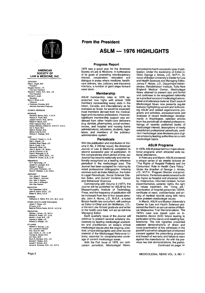 handle is hein.journals/medeth5 and id is 1 raw text is: From the President
ASLM - 1976 HIGHLIGHTS

AMERICAN
SOCIETY OF
LAW & MEDICINE, INC.
OFFICERS:
Eliot . Segal, M.D.
Preident
Douglas Danner. JD
Firs Vice President
Richard F. Gibbs. M.A., M.D., J.D,
Vice President
MichaBt D. Jusell
Secrelary
Barry C. Reed. LLB,
Trease.,
JR obertson Knowles, MD.
Honor'ary Secreleay.Treasurer
COUNCIL MEMBERS:
MEDICINE
Donald B. Barken, M.D., FA.C.P.
Howard A Frank, M.D.
Joseph Frankin. M.D., M.P.H.
Rober R. Mee,. M.D.
Hiram Vazqu  MIae, M.D.
Aubrey Mflunsky. MB.B.Ch., M..C.P. D.CH.
er S. Ravin, M.D.
Alain B Resole', M.D.
Sidney Schers, MD
Richard C. Webler MO
LAW
Thoma E. Cargill. Jr., I.e,
NFii I. Chyet., J.D.
Kathleen Ryan Decy. JD.
Roy N. Feed, LL.B.
Benlard D. HIrs. JD.
John A. Nords, J.D., M.B.A.
Le M. OConnor, L1B,
Paul D. Rhei.go.d, LL..
Lawrence J Smi, BeA. J.D.
Edward M. Swadz, LL.B., LL.M
INSURANCE
E9 P. Brneweig, J.D.
Joseph D. Lonergan, B.S.
George P. Sawyer
John Larkin Thompson, J.D.
David Z. Webster, LL.B.. M.B.A.
JUDICIARY
Hen. Allye F. Hassa
Hen. Robd L, Hermann
Hon. John V. Keeney
Hend John J. McNoughl
Hoe. Ma Rocec
DENTISTRY
Paul Goidhaber, D.D.S.
John W. Stn, D.D.S.. JD,
Robert a Shre, D.o.
NURSING
Catherne A. Welch. R N.. B.S., MA.. EdD.
OTHER HEALTH CARE PROVIDERS
Jamse F. Holzel, J.D,
bil Lucos, LL B
Bealice Phillps Sachs, M.S.W., A.C.S W.
EDUCATION
George J. Ares, JO., M.P.H.
Richard G. Habr. JO., LLM.
Haold , Hash. M.D., JOe,
Frances H. Miller. JD.
RihardS. Milstein, J.D.
AT-LARSE
Harbot H. Bonnell, LL.B.
Hen. Leonard S. Bedne,
ono Harry W. Dahl
LeeJ Dunn, J.,J.D., LL.M.
Thomas 5 Dared, M.D.
Irvn Kle, M.D.
Kevin M. Mcntyra, M.D., J.D.
Mitchell T. Rlbio. M.D.
Gerald F Winkler. MD.
James G. Zimmady. M.D.. JD, M.P H.

Progress Report
1976 was a good year for the American
Society of Law & Medicine. In furtherance
of its goals of promoting interdisciplinary
interest, cooperation, education  and
dialogue in areas where medicine, health-
care delivery, law, judiciary and insurance
interface, a number of giant steps forward
were taken.
Membership
ASLM membership roles in 1976 ap-
proached new highs with almost 1500
members representing every state in the
Union, Canada, and internationally as far
overseas as Israel. As would be expected,
most members derived from the medical,
legal and insurance professions. However,
significant membership support was evi-
denced from other health-care deliverers
(e.g. dentists, pharmacists, social workers,
nurses, and hospital and nursing home
administrators), educators, students, legis-
lators, and members of the judiciary-
administrative system.
Periodicals
With the publication and distribution of Vol-
ume 2, No. 2 (Winter issue), the American
Journal of Law & Medicine completed its
second successful year of publication. In
this comparatively short period of time, our
Journal has become nationally and interna-
tionally recognized as a leading reference
periodical in the medicolegal area, The
Journal has been accepted for indexing by
noted professional bibliographic indexing
services such as Index Medicus, the Index
to Legal Periodicals, Social Science Cita-
tion Index, and Current Contents: Social
and Behavioral Sciences.
Commencing with Volume 3 (1977), the
Journal will be published for ASLM by the
Massachusetts Institute of Technology
Press, and the frequency of publication will
be increased from two to four issues annu-
ally. John A. Norris, J.D., M.B.A., a noted
Boston health-law consultant, will continue
as Editor-in-Chief and Jim McMahon, J.D.,
a Harvard Law School graduate and writer
in the health care field, will act as full-time
Managing Editor.
Each quarterly issue of the Journal will
continue to present several scholarly dis-
cussions by leading medicolegal academ-
ics and practitioners on today's critical
medicolegal issues plus the ongoing, prac-
tical, unique bibliographic and other source
material of the Medicolegal Reference Li-
brary, essential for comprehensive cover-
age of current medicolegal areas.
With the Fall issue of 1976, our com-
panion periodical, Medicolegal News,

Page 2

completed its fourth successful year of pub-
lication. Under the leadership of Editor-in-
Chief, George J. Annas, J.D., M.P.H., Di-
rector of Boston University's Centerfor Law
and Health Sciences and Managing Editor,
James F. Holzer, J.D., Department Admin-
istrator, Rehabilitation Institute, Tufts-New
England Medical Center, Medicolegal
News attained its present size and format
and continues to be recognized nationally
as a practical source of medicolegal educa-
tional and reference material. Each issue of
Medicolegal News now presents regular
features highlighting current and forthcom-
ing ASLM and related organizations pro-
grams and activities, announcements and
analyses of recent medicolegal develop-
ments in Washington, selected articles
from the periodicals of related professions,
listings of recently published books of
medicolegal interest, descriptions of newly
established professional periodicals, perti-
nent medicolegal case decisions plus origi-
nal articles by leading authorities on current
medicolegal topics.
ASLM Programs
In 1976, ASLM presented four major educa-
tional programs which attracted wide na-
tional attendance.
In February and March, ASLM pioneered
a unique series of six weekly lectures on
The Rights of Hospital Patients and the
Consumers' Role in Health Care Policy.
Under the direction of George J. Annas,
J.D., MP.H., Program Director and princi-
pal lecturer, the lecture series covered such
key topics as hospital and physician liabil-
ity, malpractice, informed consent, human
experimentation, patients' rights, the right
to refuse treatment, the living will,
unionization of hospital personnel, OSHA,
certificate ot need, confidentiality and pri-
vacy of medical records along with many
other problem medicolegal issues.
In March, ASLM and Boston University's
Center for Law and Health Sciences pre-
sented the third in an annual series of Medi-
cal Malpractice Trial Demonstrations. The
1976's case was based upon an in-
trauterine device (IUD) failure leading to
perforation of the uterus and resulting hys-
terectomy. The trial vignettes presented
selected demonstrations of direct and
cross-examination of key witnesses in the
plaintiff's suitwhich alleged lack of informed
consent against the prescribing physician
and breach of warranty and failure to warn
against the manufacturer. As with the pre-
vious two tral demonstrations, the partici-
Continued on page 14
MEDICOLEGAL NEWS VOL. 5, NO. 1


