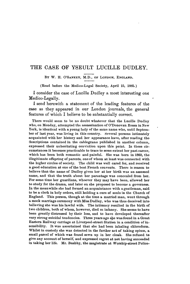 handle is hein.journals/medlejo3 and id is 163 raw text is: THE CASE OF YSEULT LUCILLE DUDLEY.
By W. H. O'SANKEY, M.D., OF LONDON, ENGLAND.
(Read before the Medico-Legal Society, April 15, 1885.)
I consider the case of Lucille Dudley a most interesting one
Medico-Legally.
I send herewith a statement of the leading features of the
case as they appeared in our London journals, the general
features of which I believe to be substantially correct.
There would seem to be no doubt whatever that the Lucille Dudley
who, on Monday, attempted the assassination of O'Donovan Rossa in New
York, is identical with a young lady of the same name who, until Septem-
ber of last year, was living in this country. Several persons intimately
acquainted with her history and her appearance have, after reading the
descriptions contained in the cablegrams published in another column,
expressed their unhesitating conviction upon this point. In these cir-
cumstances it becomes practicable to trace to some extent her past career,
which has been both romantic and painful. She was born in 1860, the
illegitimate offspring of parents, one of whom at least was connected with
the higher circles of society. The child was well cared for, and received
a good education at one of the best French convents. There is reason to
believe that the name of Dudley given her at her birth was an assumed
name, and that the truth about her parentage was concealed from her.
For some time her guardians, whoever they may have been, allowed her
to study for the drama, and later on she proposed to become a governess.
In the meanwhile she had formed an acquaintance with a gentleman, said
to be a clerk in holy orders, still holding a cure of souls in the Church of
England. This person, though at the time a married man, went through
a mock marriage ceremony with Miss Dudley, who was thus deceived into
believing she was his lawful wife. The intimacy resulted in the birth of
two children, both of whom, however, died in infancy. She seems to have
been greatly distressed by their loss, and to have developed thereafter
very strong suicidal tendencies. Three years ago she was found in a Great
Eastern Railway carriage at Liverpool-street Station in a condition of in-
sensibility. It was ascertained that she had been inhaling chloroform.
Whilst in custody she was detected in the further act of taking opium, a
small parcel of which was found sewn up in her cloak. She refused to
give any account of herself, and expressed regret at not having succeeded
in taking her life. Mr. Bushby, the magistrate at Worship-street Police-


