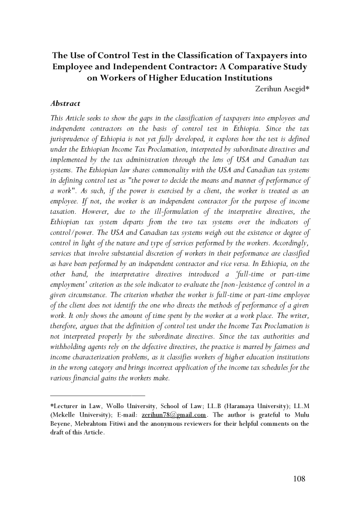 handle is hein.journals/mekeulj4 and id is 114 raw text is: The Use of Control Test in the Classification of Taxpayers intoEmployee and Independent Contractor: A Comparative Study            on Workers of Higher Education Institutions                                                                  Zerihun Asegid*AbstractThis Article seeks to show the gaps in the classification of taxpayers into employees andindependent contractors on the basis of control test in Ethiopia. Since the taxjurisprudence of Ethiopia is not yet fully developed, it explores how the test is definedunder the Ethiopian Income Tax Proclamation, interpreted by subordinate directives andimplemented by the tax administration through the lens of USA and Canadian taxsystems. The Ethiopian law shares commonality with the USA and Canadian tax systemsin defining control test as the power to decide the means and manner of performance ofa work. As such, !f the power is exercised by a client, the worker is treated as anemployee. If not, the worker is an independent contractor for the purpose of incometaxation. However, due to the ill-formulation of the interpretive directives, theEthiopian  tax system   departs from  the two tax systems over the indicators ofcontrol/power. The USA and Canadian tax systems weigh out the existence or degree ofcontrol in light of the nature and type of services performed by the workers. Accordingly,services that involve substantial discretion of workers in their performance are classifiedas have been performed by an independent contractor and vice versa. In Ethiopia, on theother hand, the interpretative directives introduced    a  full-time or part-timeemployment' criterion as the sole indicator to evaluate the [non -]existence of control in agiven circumstance. The criterion whether the worker is full-time or part-time employeeof the client does not identfy the one who directs the methods of performance of a givenwork. It only shows the amount of time spent by the worker at a work place. The writer,therefore, argues that the definition of control test under the Income Tax Proclamation isnot interpreted properly by the subordinate directives. Since the tax authorities andwithholding agents rely on the defective directives, the practice is marred by fairness andincome characterization problems, as it classifies workers of higher education institutionsin the wrong category and brings incorrect application of the income tax schedules for thevarious financial gains the workers make.*Lecturer in Law, Wollo University, School of Law; LL.B (Haramaya University); LL.M(Mekelle University); E-mail: zerihun78@gmail.com. The author is grateful to MuluBeyene, Mebrahtom Fitiwi and the anonymous reviewers for their helpful comments on thedraft of this Article.