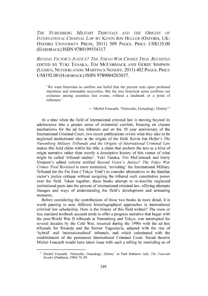 handle is hein.journals/meljil13 and id is 350 raw text is: THE NUREMBERG MILITARY TRIBUNALS AND THE ORIGINS OF
INTERNATIONAL CRIMINAL LAW BY KEVIN JON HELLER (OXFORD, UK:
OXFORD UNIVERSITY PRESS, 2011) 509 PAGES. PRICE US$135.00
(HARDBACK) ISBN 9780199554317.
BEYOND VICTOR'S JUSTICE? THE TOKYO WAR CRIMES TRIAL REVISITED
EDITED BY YUKI TANAKA, TIM MCCORMACK AND GERRY SIMPSON
(LEIDEN, NETHERLANDS: MARTINUS NIJHOFF, 2011) 402 PAGES. PRICE
US$192.00 (HARDBACK) ISBN 9789004203037.
'We want historians to confirm our belief that the present rests upon profound
intentions and immutable necessities. But the true historical sense confirms our
existence among countless lost events, without a landmark or a point of
reference.'
Michel Foucault, 'Nietzsche, Genealogy, Historyl
At a time when the field of international criminal law is moving beyond its
adolescence into a greater sense of existential comfort, focusing on closure
mechanisms for the ad hoc tribunals and on the 10 year anniversary of the
International Criminal Court, two recent publications revisit what they take to be
neglected institutional sites at the origins of the field. Kevin Jon Heller's The
Nuremberg Military Tribunals and the Origins of International Criminal Law
makes this bold claim within his title: a claim that anchors the text as a kind of
origin narrative rather than merely a descriptive history of this corner of what
might be called 'tribunal studies'. Yuki Tanaka, Tim McCormack and Gerry
Simpson's edited volume entitled Beyond Victor's Justice? The Tokyo War
Crimes Trial Revisited is more restrained, 'revisiting' the International Military
Tribunal for the Far East ('Tokyo Trial') to consider alternatives to the familiar
victor's justice critique without assigning the tribunal such constitutive power
over the field. Taken together, these books attempt to re-inscribe neglected
institutional pasts into the present of international criminal law, offering alternate
lineages and ways of understanding the field's development and animating
moments.
Before considering the contributions of these two books in more detail, it is
worth pausing to note different historiographical approaches in international
criminal law scholarship. How is the history of this field written? The more or
less standard textbook account tends to offer a progress narrative that began with
the post-World War II tribunals at Nuremberg and Tokyo, was interrupted for
several decades by the Cold War, resumed during the 1990s with the ad hoc
tribunals for Rwanda and the former Yugoslavia, adapted with the rise of
'hybrid' and 'internationalised' tribunals, and which culminated with the
establishment of the permanent International Criminal Court. Social theorist
Michel Foucault would have taken issue with such a telling by reminding us of
Michel Foucault, 'Nietzsche, Genealogy, History' in Paul Rabinow (ed), The Foucault
Reader (Pantheon, 1984) 76, 89.
349