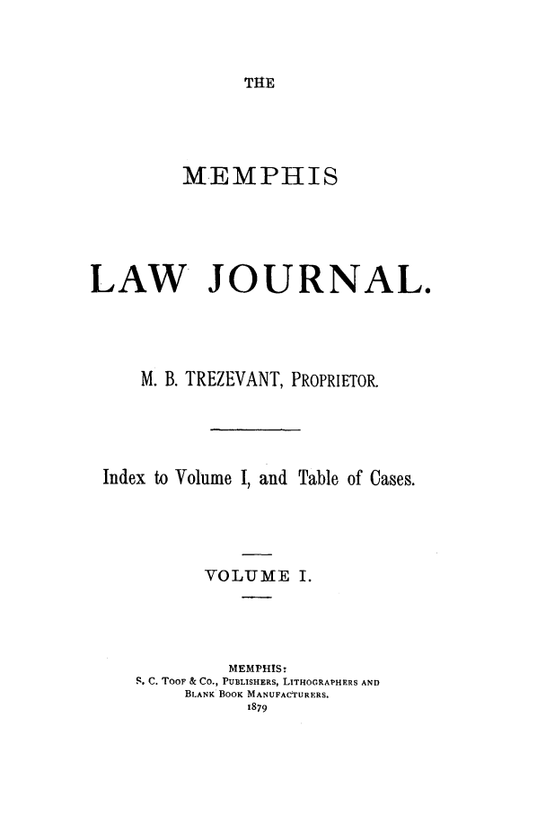 handle is hein.journals/memlr1 and id is 1 raw text is: THEMEMPHISLAW JOURNAL.M. B. TREZEVANT, PROPRIETOR.Index to Volume I, and Table of Cases.VOLUME I.MEMPHIS-S. C. TOOF & Co., PUBLISHERS, LITHOGRAPHERS ANDBLANK BOOK MANUFACTURERS.