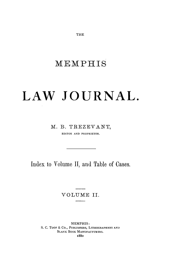 handle is hein.journals/memlr2 and id is 1 raw text is: THEMEMPHISLAW JOURNAL.M. B. TREZEVANT,EDITOR AND PROPRIETOR.Index to Volume II, and Table of Cases.VOLUME II.MEMPHIS:S. C. TooF & Co., PUBLISHERS, LITHOGRAPHERS ANDBLANK BOOK MANUFACTURERS.