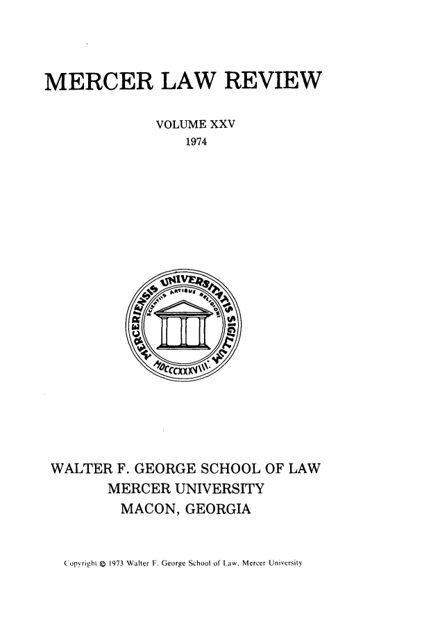 handle is hein.journals/mercer25 and id is 1 raw text is: MERCER LAW REVIEW
VOLUME XXV
1974

WALTER F. GEORGE SCHOOL OF LAW
MERCER UNIVERSITY
MACON, GEORGIA

Copyright Q 1973 Walter F. George School of Law, Mercer University


