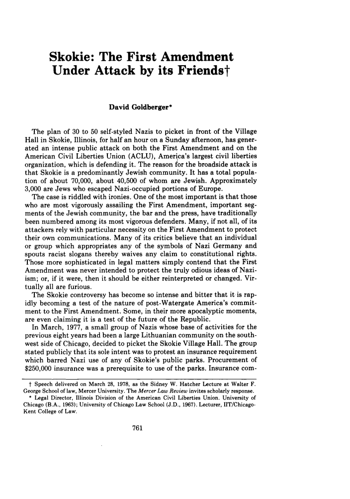 handle is hein.journals/mercer29 and id is 771 raw text is: Skokie: The First AmendmentUnder Attack by its FriendstDavid Goldberger*The plan of 30 to 50 self-styled Nazis to picket in front of the VillageHall in Skokie, Illinois, for half an hour on a Sunday afternoon, has gener-ated an intense public attack on both the First Amendment and on theAmerican Civil Liberties Union (ACLU), America's largest civil libertiesorganization, which is defending it. The reason for the broadside attack isthat Skokie is a predominantly Jewish community. It has a total popula-tion of about 70,000, about 40,500 of whom are Jewish. Approximately3,000 are Jews who escaped Nazi-occupied portions of Europe.The case is riddled with ironies. One of the most important is that thosewho are most vigorously assailing the First Amendment, important seg-ments of the Jewish community, the bar and the press, have traditionallybeen numbered among its most vigorous defenders. Many, if not all, of itsattackers rely with particular necessity on the First Amendment to protecttheir own communications. Many of its critics believe that an individualor group which appropriates any of the symbols of Nazi Germany andspouts racist slogans thereby waives any claim to constitutional rights.Those more sophisticated in legal matters simply contend that the FirstAmendment was never intended to protect the truly odious ideas of Nazi-ism; or, if it were, then it should be either reinterpreted or changed. Vir-tually all are furious.The Skokie controversy has become so intense and bitter that it is rap-idly becoming a test of the nature of post-Watergate America's commit-ment to the First Amendment. Some, in their more apocalyptic moments,are even claiming it is a test of the future of the Republic.In March, 1977, a small group of Nazis whose base of activities for theprevious eight years had been a large Lithuanian community on the south-west side of Chicago, decided to picket the Skokie Village Hall. The groupstated publicly that its sole intent was to protest an insurance requirementwhich barred Nazi use of any of Skokie's public parks. Procurement of$250,000 insurance was a prerequisite to use of the parks. Insurance com-t Speech delivered on March 28, 1978, as the Sidney W. Hatcher Lecture at Walter F.George School of law, Mercer University. The Mercer Law Review invites scholarly response.* Legal Director, Illinois Division of the American Civil Liberties Union. University ofChicago (B.A., 1963); University of Chicago Law School (J.D., 1967). Lecturer, IIT/Chicago-Kent College of Law.