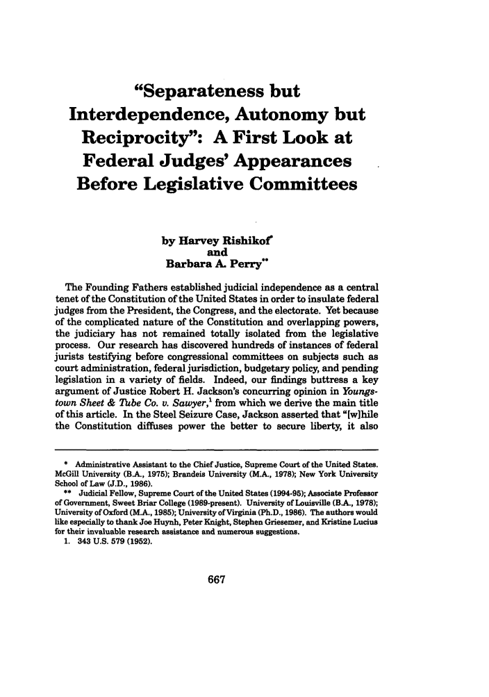 handle is hein.journals/mercer46 and id is 677 raw text is: Separateness but
Interdependence, Autonomy but
Reciprocity: A First Look at
Federal Judges' Appearances
Before Legislative Committees
by Harvey Rishikof
and
Barbara A. Perry
The Founding Fathers established judicial independence as a central
tenet of the Constitution of the United States in order to insulate federal
judges from the President, the Congress, and the electorate. Yet because
of the complicated nature of the Constitution and overlapping powers,
the judiciary has not remained totally isolated from the legislative
process. Our research has discovered hundreds of instances of federal
jurists testifying before congressional committees on subjects such as
court administration, federal jurisdiction, budgetary policy, and pending
legislation in a variety of fields. Indeed, our findings buttress a key
argument of Justice Robert H. Jackson's concurring opinion in Youngs-
town Sheet & Tube Co. v. Sawyer,' from which we derive the main title
of this article. In the Steel Seizure Case, Jackson asserted that [wihile
the Constitution diffuses power the better to secure liberty, it also
* Administrative Assistant to the Chief Justice, Supreme Court of the United States.
McGill University (B.A., 1975); Brandeis University (M.A., 1978); New York University
School of Law (J.D., 1986).
** Judicial Fellow, Supreme Court of the United States (1994-95); Associate Professor
of Government, Sweet Briar College (1989-present). University of Louisville (BA, 1978);
University of Oxford (MA, 1985); University of Virginia (Ph.D., 1986). The authors would
like especially to thank Joe Huynh, Peter Knight, Stephen Griesemer, and Kristine Lucius
for their invaluable research assistance and numerous suggestions.
1. 343 U.S. 579 (1952).

667


