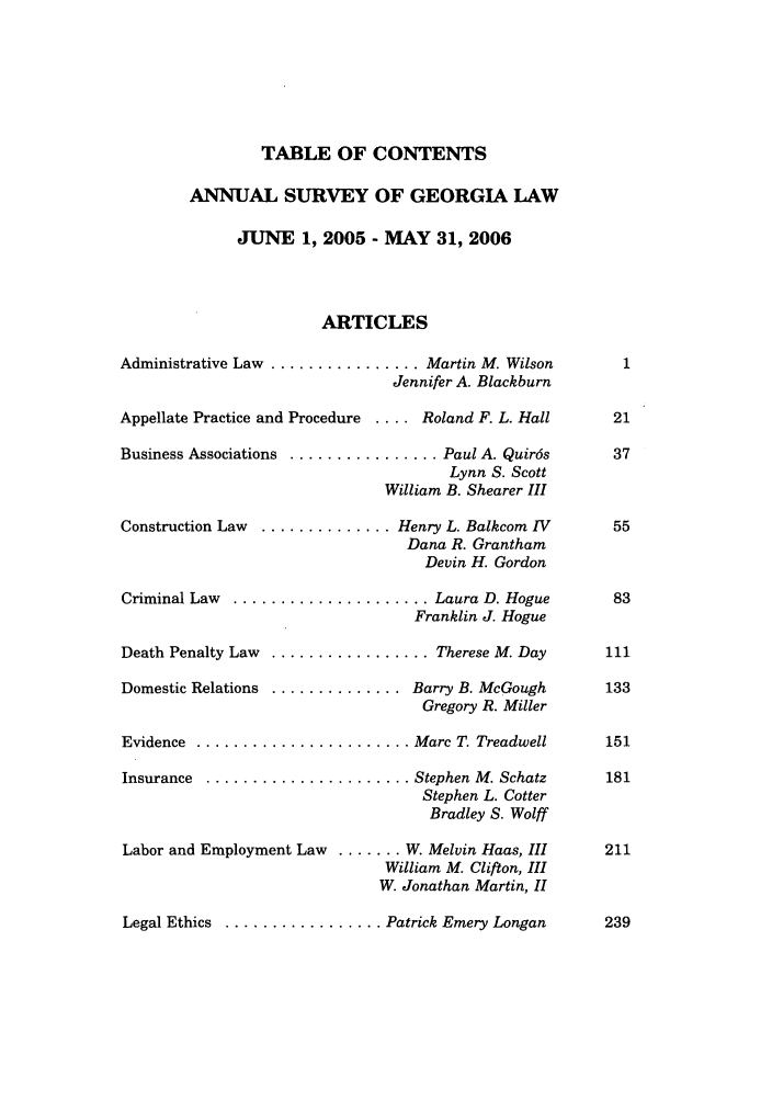 handle is hein.journals/mercer58 and id is 1 raw text is: TABLE OF CONTENTS
ANNUAL SURVEY OF GEORGIA LAW
JUNE 1, 2005 - MAY 31, 2006
ARTICLES
Administrative Law ................ Martin M. Wilson
Jennifer A. Blackburn
Appellate Practice and Procedure . .. Roland F. L. Hall

Business Associations  ...........
V
Construction  Law  ..............
Criminal Law  .................
Death Penalty Law  .............
Domestic Relations  .............
Evidence  .....................
Insurance  ....................
Labor and Employment Law ......

V

..... Paul A. Quir6s
Lynn S. Scott
Villiam B. Shearer III
Henry L. Balkcom IV
Dana R. Grantham
Devin H. Gordon
.... Laura D. Hogue
Franklin J. Hogue
.... Therese M. Day
Barry B. McGough
Gregory R. Miller
Marc T. Treadwell
Stephen M. Schatz
Stephen L. Cotter
Bradley S. Wolff
W. Melvin Haas, III
Villiam M. Clifton, III
'.Jonathan Martin, II
'atrick Emery Longan

Legal Ethics  .............

239


