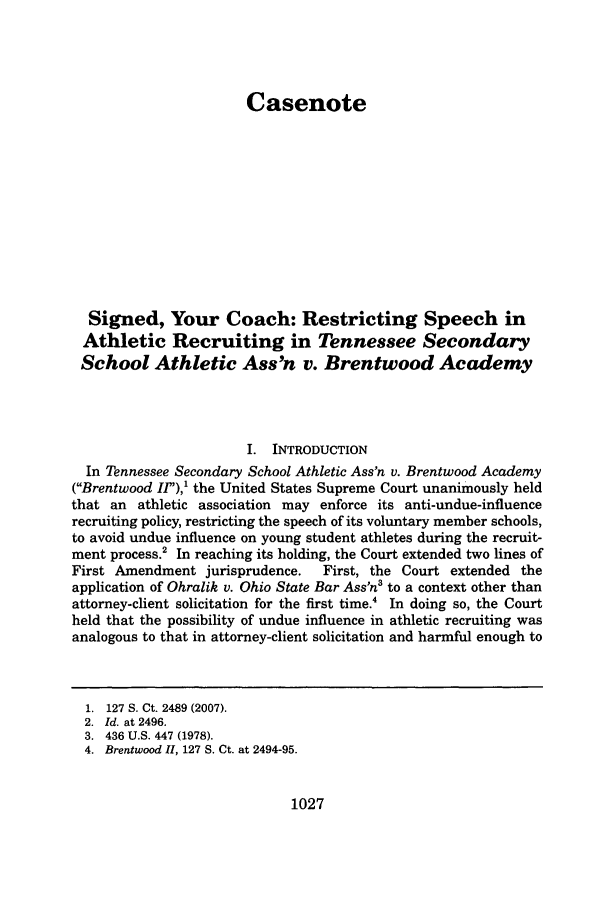 handle is hein.journals/mercer59 and id is 1037 raw text is: CasenoteSigned, Your Coach: Restricting Speech inAthletic Recruiting in Tennessee SecondarySchool Athletic Ass'n v. Brentwood AcademyI. INTRODUCTIONIn Tennessee Secondary School Athletic Ass'n v. Brentwood Academy(Brentwood I/,),1 the United States Supreme Court unanimously heldthat an athletic association may enforce its anti-undue-influencerecruiting policy, restricting the speech of its voluntary member schools,to avoid undue influence on young student athletes during the recruit-ment process.2 In reaching its holding, the Court extended two lines ofFirst Amendment jurisprudence.     First, the Court extended theapplication of Ohralik v. Ohio State Bar Ass'n3 to a context other thanattorney-client solicitation for the first time.4 In doing so, the Courtheld that the possibility of undue influence in athletic recruiting wasanalogous to that in attorney-client solicitation and harmful enough to1. 127 S. Ct. 2489 (2007).2. Id. at 2496.3. 436 U.S. 447 (1978).4. Brentwood II, 127 S. Ct. at 2494-95.1027