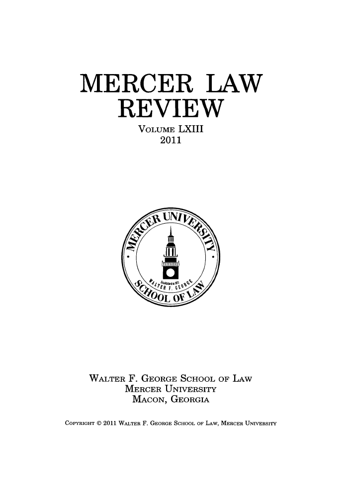 handle is hein.journals/mercer63 and id is 1 raw text is: MERCER LAW
REVIEW
VOLUME LXIII
2011

WALTER F. GEORGE SCHOOL OF LAW
MERCER UNIVERSITY
MACON, GEORGIA

COPYRIGHT E 2011 WALTER F. GEORGE SCHOOL OF LAW, MERCER UNrvERsITy


