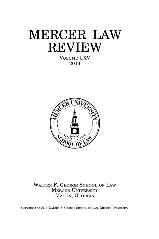 handle is hein.journals/mercer65 and id is 1 raw text is: MERCER LAW
REVIEW
VOLUME LXV
2013

WALTER F. GEORGE SCHOOL OF LAW
MERCER UNIVERSITY
MACON, GEORGIA

COPYRIGHT @ 2013 WALTER F. GEORGE SCHOOL OF LAW, MERCER UNIVERSITY


