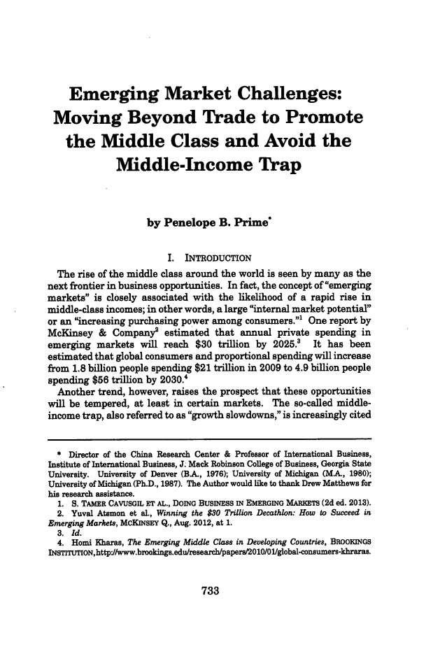 handle is hein.journals/mercer65 and id is 759 raw text is: Emerging Market Challenges:Moving Beyond Trade to Promotethe Middle Class and Avoid theMiddle-Income Trapby Penelope B. Prime*I. INTRODUCTIONThe rise of the middle class around the world is seen by many as thenext frontier in business opportunities. In fact, the concept of emergingmarkets is closely associated with the likelihood of a rapid rise inmiddle-class incomes; in other words, a large internal market potentialor an increasing purchasing power among consumers.' One report byMcKinsey & Company2 estimated that annual private spending inemerging markets will reach $30 trillion by 2025.' It has beenestimated that global consumers and proportional spending will increasefrom 1.8 billion people spending $21 trillion in 2009 to 4.9 billion peoplespending $56 trillion by 2030.'Another trend, however, raises the prospect that these opportunitieswill be tempered, at least in certain markets. The so-called middle-income trap, also referred to as growth slowdowns, is increasingly cited* Director of the China Research Center & Professor of International Business,Institute of International Business, J. Mack Robinson College of Business, Georgia StateUniversity. University of Denver (B.A, 1976); University of Michigan (MA, 1980);University of Michigan (Ph.D., 1987). The Author would like to thank Drew Matthews forhis research assistance.1. S. TAMER CAVUSGIL ET AL., DOING BUSINESS IN EMERGING MARKETS (2d ed. 2013).2. Yuval Atsmon et al., Winning the $30 Trillion Decathlon: How to Succeed inEmerging Markets, McKINsEY Q., Aug. 2012, at 1.3. Id.4. Homi Kharas, The Emerging Middle Class in Developing Countries, BROOKINGSINSTITUTION,http*//www.brooking.edu/research/paper/2010/01/global-consumers-khraras.733