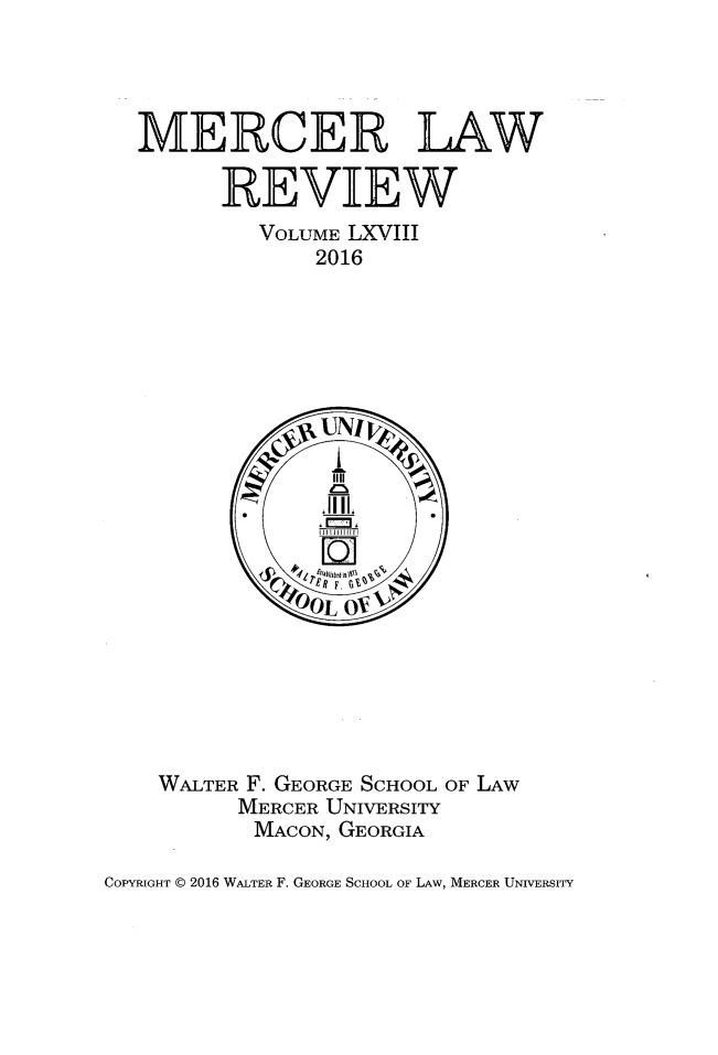 handle is hein.journals/mercer68 and id is 1 raw text is: 




  MERCER LAW

         REVIEW
           VOLUME LXVIII
                2016






















    WALTER F. GEORGE SCHOOL OF LAW
          MERCER UNIVERSITY
          MACON, GEORGIA

COPYRIGHT @ 2016 WALTER F. GEORGE SCHOOL OF LAW, MERCER UNIVERSITY


