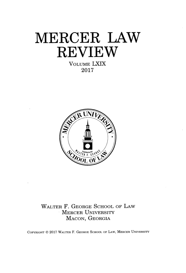 handle is hein.journals/mercer69 and id is 1 raw text is: 





  MERCER LAW

        REVIEW
            VOLUME LXIX
               2017






















    WALTER F. GEORGE SCHOOL OF LAW
          MERCER UNIVERSITY
          MACON, GEORGIA

COPYRIGHT @ 2017 WALTER F. GEORGE SCHOOL OF LAW, MERCER UNIVERSITY


