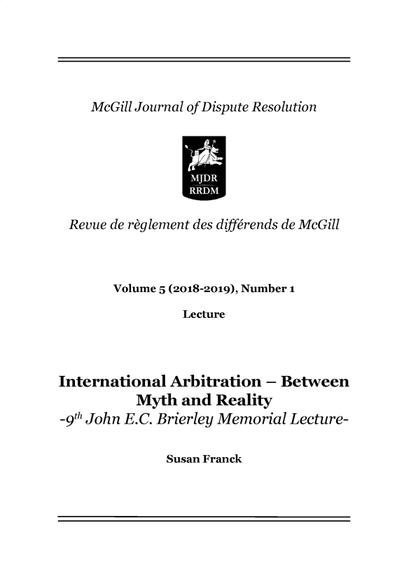 handle is hein.journals/mgjdp5 and id is 1 raw text is: McGill Journal of Dispute Resolution                 IR Revue de reglement des differends de McGill       Volume 5 (2018-2019), Number 1                LectureInternational  Arbitration - Between          Myth  and  Reality-9th John E.C. Brierley Memorial Lecture-Susan Franck