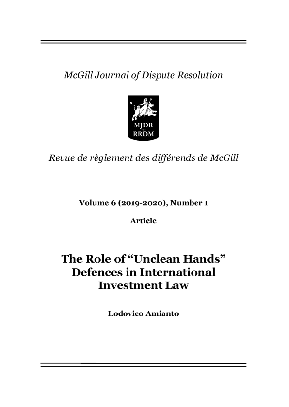 handle is hein.journals/mgjdp6 and id is 1 raw text is:    McGill Journal ofDispute ResolutionRevue de raglement des diff6rends de McGill      Volume 6 (2019-2020), Number 1               Article  The  Role of Unclean  Hands    Defences  in International         Investment   LawLodovico Amianto
