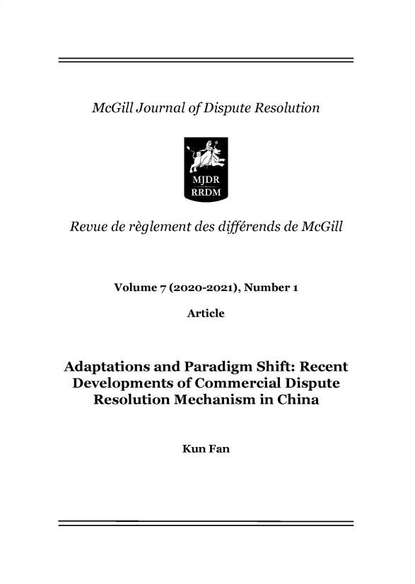 handle is hein.journals/mgjdp7 and id is 1 raw text is: McGill Journal of Dispute ResolutionIRRevue de reglement des differends de McGillVolume 7 (2020-2021), Number 1ArticleAdaptations and Paradigm Shift: RecentDevelopments of Commercial DisputeResolution Mechanism in ChinaKun Fan