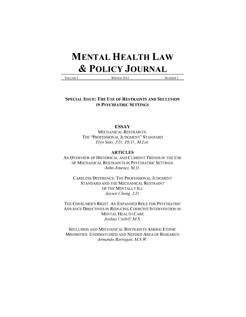 handle is hein.journals/mhlpj1 and id is 1 raw text is: ï»¿MENTAL HEALTH LAW& POLICY JOURNALVOLUME 1   WINTER 2012  NUMBER 1SPECIAL ISSUE: THE USE OF RESTRAINTS AND SECLUSIONIN PSYCHIATRIC SETTINGSESSAYMECHANICAL RESTRAINTS:THE PROFESSIONAL JUDGMENT STANDARDElyn Saks, JD., Ph.D., MLitt.ARTICLESAN OVERVIEW OF HISTORICAL AND CURRENT TRENDS IN THE USEOF MECHANICAL RESTRAINTS IN PSYCHIATRIC SETTINGSJohn Jimenez, MD.CARELESS DEFERENCE: THE PROFESSIONAL JUDGMENTSTANDARD AND THE MECHANICAL RESTRAINTOF THE MENTALLY ILLJaysen Chung, JD.THE CONSUMER'S RIGHT: AN EXPANDED ROLE FOR PSYCHIATRICADVANCE DIRECTIVES IN REDUCING COERCIVE INTERVENTION INMENTAL HEALTH CAREJoshua Crabill, MS.SECLUSION AND MECHANICAL RESTRAINTS AMONG ETHNICMINORITIES: UNDERSTUDIED AND NEEDED AREA OF RESEARCHArmando Barragan, MS. W