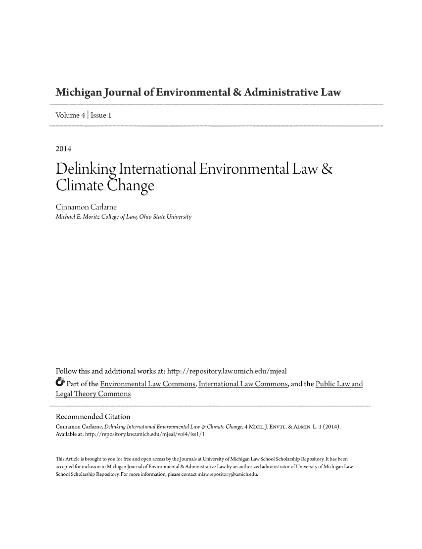 handle is hein.journals/michjo4 and id is 1 raw text is: 








Michigan Journal of Environmental & Administrative Law

Volume 41 Issue 1


2014

Delinking International Environmental Law &

Climate Change

Cinnamon Carlarne
Michael E. Moritz College of Law, Ohio State University
















Follow this and additional works at: http://repository.lawumich.edu/mjeal
& Part of the Environmental Law Commons, International Law Commons, and the Public Law and
Legal Theory Commons

Recommended Citation
Cinnamon Carlarne, Delinking International Environmental Law & Climate Change, 4MICH.J. ENVTL. & ADMIN. L. 1 (2014).
Available at: http:/ /repository.law.umich.edu/mjeal/vol4/iss1/1

This Article is brought to you for free and open access by theJournals at University of Michigan Law School Scholarship Repository. It has been
accepted for inclusion in MichiganJournal of Environmental & Administrative Law by an authorized administrator of University of Michigan Law
School Scholarship Repository. For more information, please contact mlaw.repository@umich.edu.


