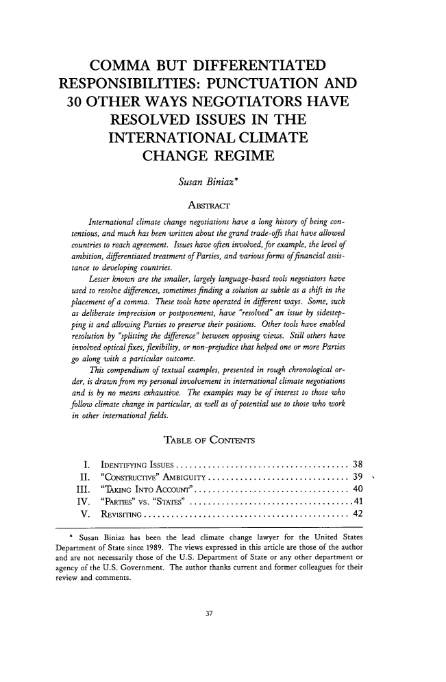 handle is hein.journals/michjo6 and id is 43 raw text is: 





        COMMA BUT DIFFERENTIATED

 RESPONSIBILITIES: PUNCTUATION AND

   30  OTHER WAYS NEGOTIATORS HAVE

             RESOLVED ISSUES IN THE

             INTERNATIONAL CLIMATE

                     CHANGE REGIME

                              Susan  Biniaz*

                                AsrAcr
        International climate change negotiations have a long history of being con-
    tentious, and much has been written about the grand trade-offs that have allowed
    countries to reach agreement. Issues have often involved, for example, the level of
    ambition, diferentiated treatment of Parties, and various forms offinancial assis-
    tance to developing countries.
        Lesser known are the smaller, largely language-based tools negotiators have
    used to resolve differences, sometimes finding a solution as subtle as a shift in the
    placement of a comma. These tools have operated in diferent ways. Some, such
    as deliberate imprecision or postponement, have resolved an issue by sidestep-
    ping it and allowing Parties to preserve their positions. Other tools have enabled
    resolution by splitting the diference between opposing views. Still others have
    involved optical fixes, flexibility, or non-prejudice that helped one or more Parties
    go along with a particular outcome.
        This compendium of textual examples, presented in rough chronological or-
    der, is drawn from my personal involvement in international climate negotiations
    and is by no means exhaustive. The examples may be of interest to those who
    follow climate change in particular, as well as of potential use to those who work
    in other international fields.

                          TABLE   OF CONTENTS

       I.  IDENTIFYING ISSUES....................................... 38
       II. CONSTRUcrlVE AMBIGUITY................................ 39
     III.  TAKING INTo AccouNr................................... 40
     IV.   PARTIES vs. STATES ......................................41
     V.    REVISITING............................................... 42

     Susan  Biniaz has been the lead climate change lawyer for the United States
Department of State since 1989. The views expressed in this article are those of the author
and are not necessarily those of the U.S. Department of State or any other department or
agency of the U.S. Government. The author thanks current and former colleagues for their
review and comments.


37


