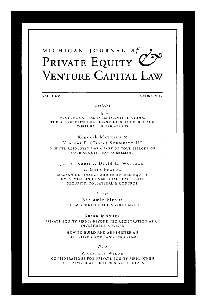 handle is hein.journals/mijoeqv1 and id is 1 raw text is: MICHIGAN          JOURNAL          Of     &
PRIVATE EQUITY
VENTURE CAPITAL LAW
VOL. 1 No. 1                           SPRING 2012
Articles
Jing Li
VENTURE CAPITAL INVESTMENTS IN CHINA:
THE USE OF OFFSHORE FINANCING STRUCTURES AND
CORPORATE RELOCATIONS
Kenneth MATHIEU &
Vincent P. (Trace) SCHMELTZ III
DISPUTE RESOLUTION AS A PART OF YOUR MERGER OR
YOUR ACQUISITION AGREEMENT
Jon S. ROBINS, David E. WALLACE,
& Mark FRANKE
MEZZANINE FINANCE AND PREFERRED EQUITY
INVESTMENT IN COMMERCIAL REAL ESTATE:
SECURITY, COLLATERAL & CONTROL
Essays
Benjamin MEANS
THE MEANING OF THE MARKET MYTH
Susan MOSHER
PRIVATE EQUITY FIRMS: BEYOND SEC REGISTRATION AS AN
INVESTMENT ADVISER
HOW TO BUILD AND ADMINISTER AN
EFFECTIVE COMPLIANCE PROGRAM
Note
Alexandra WILDE
CONSIDERATIONS FOR PRIVATE EQUITY FIRMS WHEN
UTILIZING CHAPTER I1 NEW VALUE DEALS


