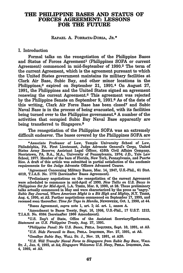 handle is hein.journals/milrv137 and id is 73 raw text is: THE PHILPPINE BASES AND STATUS OF
FORCES AGREEMENT: LESSONS
FOR THE FUTURE
RAFAEL A. PORRATA-DORIA, JR.*
I. Introduction
Formal talks on the renegotiation of the Philippine Bases
and Status of Forces Agreement' (Philippines SOFA or current
Agreement) commenced in mid-September of 1990.2 The term of
the current Agreement, which is the agreement pursuant to which
the United States government maintains its military facilities at
Clark Air Base, Subic Bay, and other minor locations in the
Philippines,3 expired on September 21, 1991.4 On August 27,
1991, the Philippines and the United States signed an agreement
renewing the current Agreement.5 This agreement was rejected
by the Philippine Senate on September 9, 1991.6 As of the date of
this writing, Clark Air Force Base has been closed7 and Subic
Naval Base is in the process of being evacuated, with its facilities
being turned over to the Philippine government.8 A number of the
activities that occupied Subic Bay Naval Base apparently are
being transferred to Singapore.9
The renegotiation of the Philippine SOFA was an extremely
difficult endeavor. The bases covered by the Philippines SOFA are
*Associate Professor of Law, Temple University School of Law,
Philadelphia, PA. First Lieutenant, Judge Advocate General's Corps, United
States Army Reserve; Assistant Legal Officer, 416th Civil Affairs Company,
Norristown, PA. B.A, MAL, University of Pennsylvania, 1974; J.D., Yale Law
School, 1977. Member of the bars of Florida, New York, Pennsylvania, and Puerto
Rico. A draft of this article was submitted in partial satisfaction of the academic
requirements for the Judge Advocate Officers Advanced Course.
1Agreement Concerning Military Bases, Mar. 14, 1947, U.S.-PhiL, 61 Stat.
4019, T.IA.S. No. 1775 [hereinafter Bases Agreement].
2Preliminary negotiations on the renegotiation of the current Agreement
were scheduled to commence in mid-April of 1990. New Tals on U.S. Bases in
Philippines Set for Mid-April, L-A Tm=s, Mar. 9, 1990, at 28. These preliminary
talks actually commenced in May and were characterized by the press as angry.
Subic Bay Journal, Where American Might is a Bit High and Mighty, N.Y. TImEs,
Aug. 4, 1990, at A2. Further negotiations commenced on September 17, 1990, and
recessed soon thereafter. Time for Taps in Manila, NEWSWEMK, Oct. 1, 1990, at 44.
3Bases Agreement, supra note 1, art. I; id. art. 1, annex A.
4Amendment to Bases Treaty, Sept. 16, 1966, U.S.-PhiL, 17 U.S.T. 1212,
T.IAS. No. 6084 [hereinafter 1966 Amendment].
5U.S. Dep't of State, Office of the Assistant Secretary/Spokesman,
Statement on U.S. Philippine Treaty, Aug. 27, 1991.
6Philippine Panel: No U.S. Bases, PfiLt INQUmR, Sept. 10, 1991, at AS.
7U.S. Bids Farewell to Base, PHIaL IqQuiRER, Nov. 27, 1991, at AS.
Goodbye Subic Bay, WALL ST. J., Nov. 19, 1991, at A20.
9U.S. Will Transfer Naval Force to Singapore from Subic Bay Base, WAL.
ST. J., Jan. 6, 1992, at A4; Singapore Welcomes U.S. Navy, PImp. INQuIE, Jan.
4, 1992, at A3.


