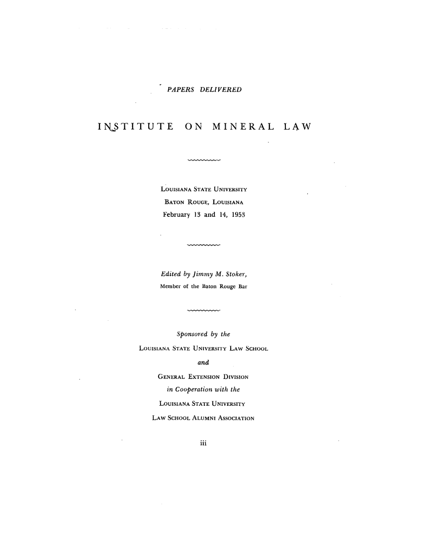 handle is hein.journals/mineral1 and id is 1 raw text is: PAPERS DELIVERED

INSTITUTE ON MINERAL LAW
LOUISIANA STATE UNIVERSITY
BATON ROUGE, LOUISIANA
February 13 and 14, 1953
Edited by Jimmy M. Stoker,
Member of the Baton Rouge Bar
Sponsored by the
LOUISIANA STATE UNIVERSITY LAW SCHOOL
and
GENERAL EXTENSION DIVISION
in Cooperation with the

LOUISIANA STATE UNIVERSITY
LAW SCHOOL ALUMNI ASSOCIATION

iii


